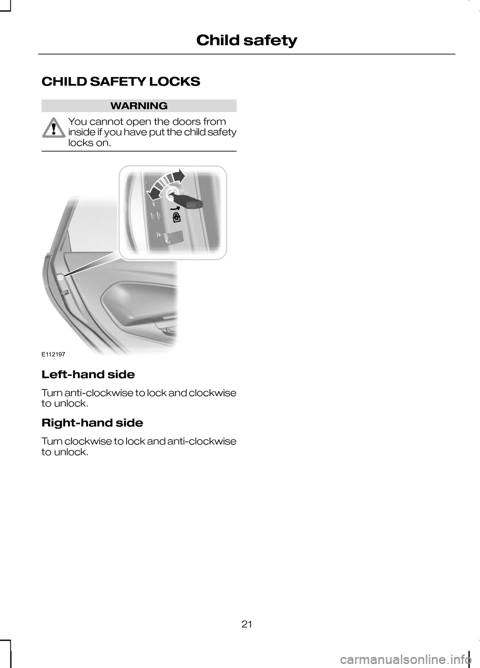 FORD KUGA 2010 1.G Owners Manual CHILD SAFETY LOCKS
WARNING
You cannot open the doors from
inside if you have put the child safety
locks on.
Left-hand side
Turn anti-clockwise to lock and clockwise
to unlock.
Right-hand side
Turn clo FORD KUGA 2010 1.G Owners Manual CHILD SAFETY LOCKS
WARNING
You cannot open the doors from
inside if you have put the child safety
locks on.
Left-hand side
Turn anti-clockwise to lock and clockwise
to unlock.
Right-hand side
Turn clo