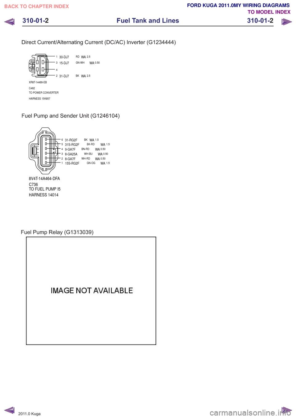 FORD KUGA 2011 1.G Wiring Diagram Workshop Manual Direct Current/Alternating Current (DC/AC) Inverter (G1234444)
1
2
4
3
XR8T-14489-EB
C482
TO POWER CONVERTER
HARNESS 15K857
30-DJ7RDWA2.5
31-DJ7BKWA2.5
15-DJ7GN-WHWA0.50
Fuel Pump and Sender Unit (G12 FORD KUGA 2011 1.G Wiring Diagram Workshop Manual Direct Current/Alternating Current (DC/AC) Inverter (G1234444)
1
2
4
3
XR8T-14489-EB
C482
TO POWER CONVERTER
HARNESS 15K857
30-DJ7RDWA2.5
31-DJ7BKWA2.5
15-DJ7GN-WHWA0.50
Fuel Pump and Sender Unit (G12