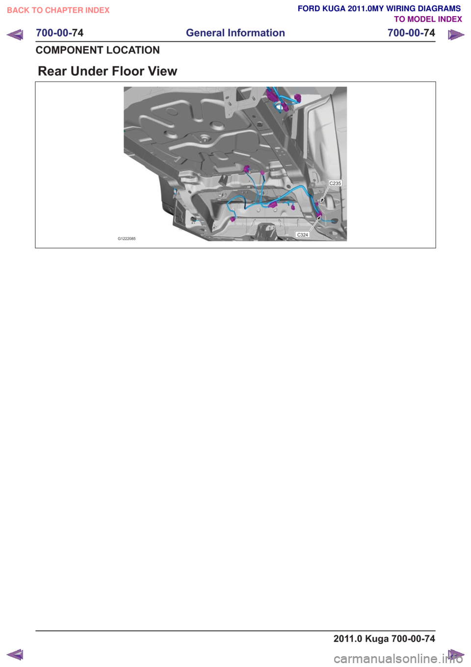 FORD KUGA 2011 1.G Wiring Diagram Workshop Manual Rear Under Floor View
G1222085C324
C235
2011.0 Kuga 700-00-74
700-00-74
General Information
700-00- 74
COMPONENT LOCATION
BACK TO CHAPTER INDEX TO MODEL INDEXFORD KUGA 2011.0MY WIRING DIAGRAMS FORD KUGA 2011 1.G Wiring Diagram Workshop Manual Rear Under Floor View
G1222085C324
C235
2011.0 Kuga 700-00-74
700-00-74
General Information
700-00- 74
COMPONENT LOCATION
BACK TO CHAPTER INDEX TO MODEL INDEXFORD KUGA 2011.0MY WIRING DIAGRAMS