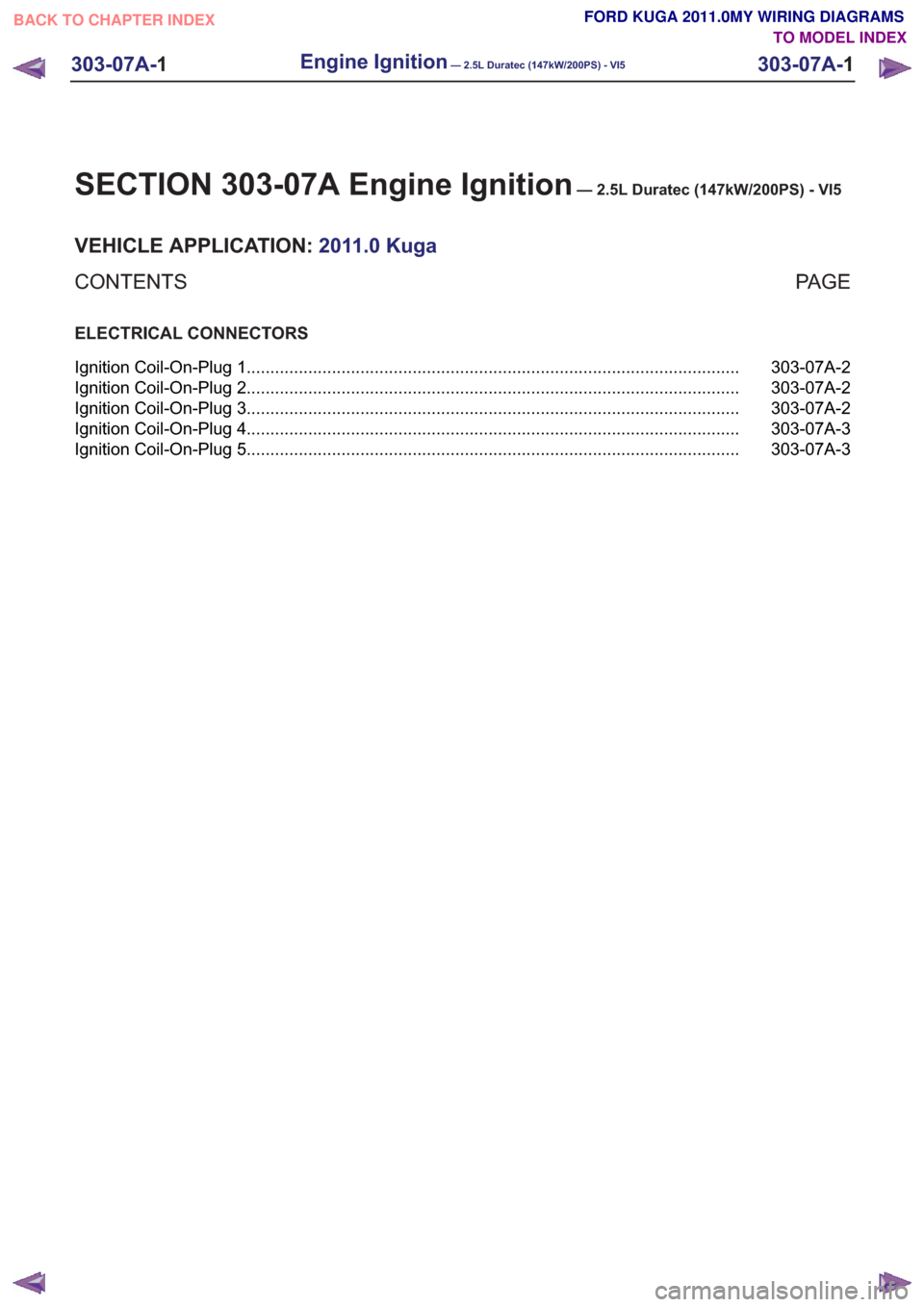 FORD KUGA 2011 1.G Wiring Diagram User Guide SECTION 303-07A Engine Ignition— 2.5L Duratec (147kW/200PS) - VI5
VEHICLE APPLICATION:2011.0 Kuga
PA G E
CONTENTS
ELECTRICAL CONNECTORS
303-07A-2
Ignition Coil-On-Plug 1 ............................ FORD KUGA 2011 1.G Wiring Diagram User Guide SECTION 303-07A Engine Ignition— 2.5L Duratec (147kW/200PS) - VI5
VEHICLE APPLICATION:2011.0 Kuga
PA G E
CONTENTS
ELECTRICAL CONNECTORS
303-07A-2
Ignition Coil-On-Plug 1 ............................