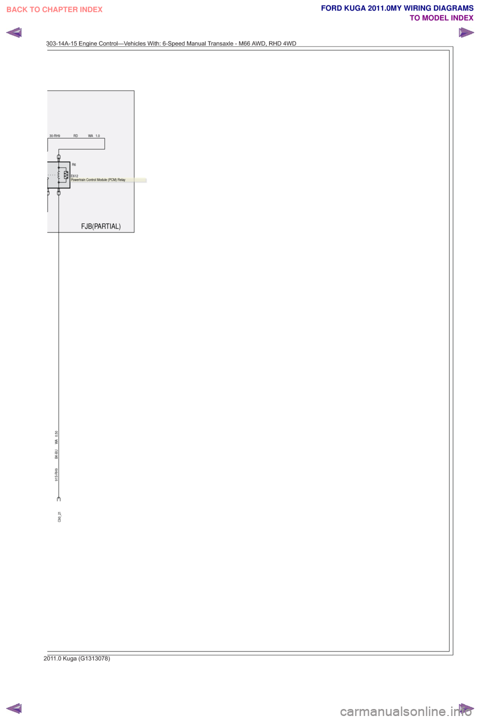 FORD KUGA 2011 1.G Wiring Diagram Owners Manual FJB(PARTIAL)
R6.
E612
91S-RH9 BK-BU WA 0.50
30-RH9 RD WA 1.0
C90_21
.Powertrain Control Module (PCM) Relay
303-14A-15 Engine Control—Vehicles With: 6-Speed Manual Transaxle - M66 AWD, RHD 4WD
201 1. FORD KUGA 2011 1.G Wiring Diagram Owners Manual FJB(PARTIAL)
R6.
E612
91S-RH9 BK-BU WA 0.50
30-RH9 RD WA 1.0
C90_21
.Powertrain Control Module (PCM) Relay
303-14A-15 Engine Control—Vehicles With: 6-Speed Manual Transaxle - M66 AWD, RHD 4WD
201 1.