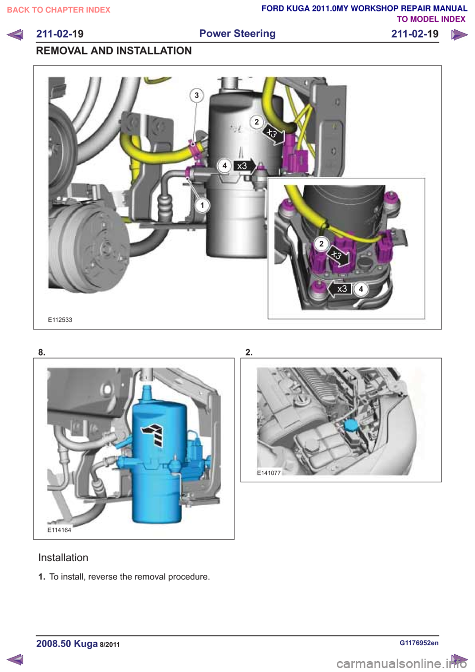FORD KUGA 2011 1.G Workshop Manual 1
3
4
2
x34
x3
2
x3
8.
Installation
1.To install, reverse the removal procedure. 2.
G1176952en2008.50 Kuga8/2011
211-02-
19
Power Steering
211-02- 19
REMOVAL AND INSTALLATION
TO MODEL INDEX
BACK TO CH