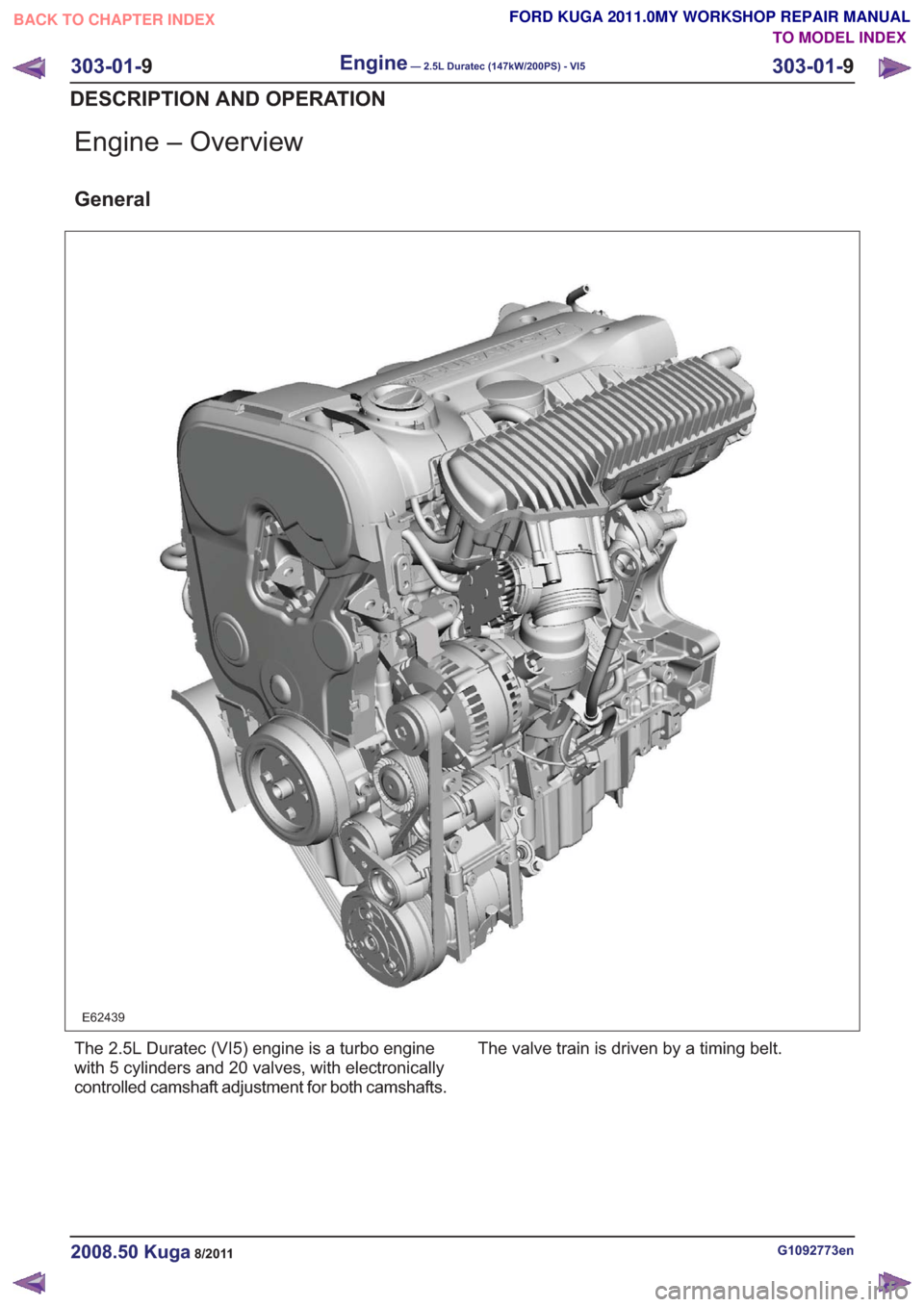 FORD KUGA 2011 1.G Workshop Manual Engine – Overview
General
E62439
The 2.5L Duratec (VI5) engine is a turbo engine
with 5 cylinders and 20 valves, with electronically
controlled camshaft adjustment for both camshafts.The valve train FORD KUGA 2011 1.G Workshop Manual Engine – Overview
General
E62439
The 2.5L Duratec (VI5) engine is a turbo engine
with 5 cylinders and 20 valves, with electronically
controlled camshaft adjustment for both camshafts.The valve train