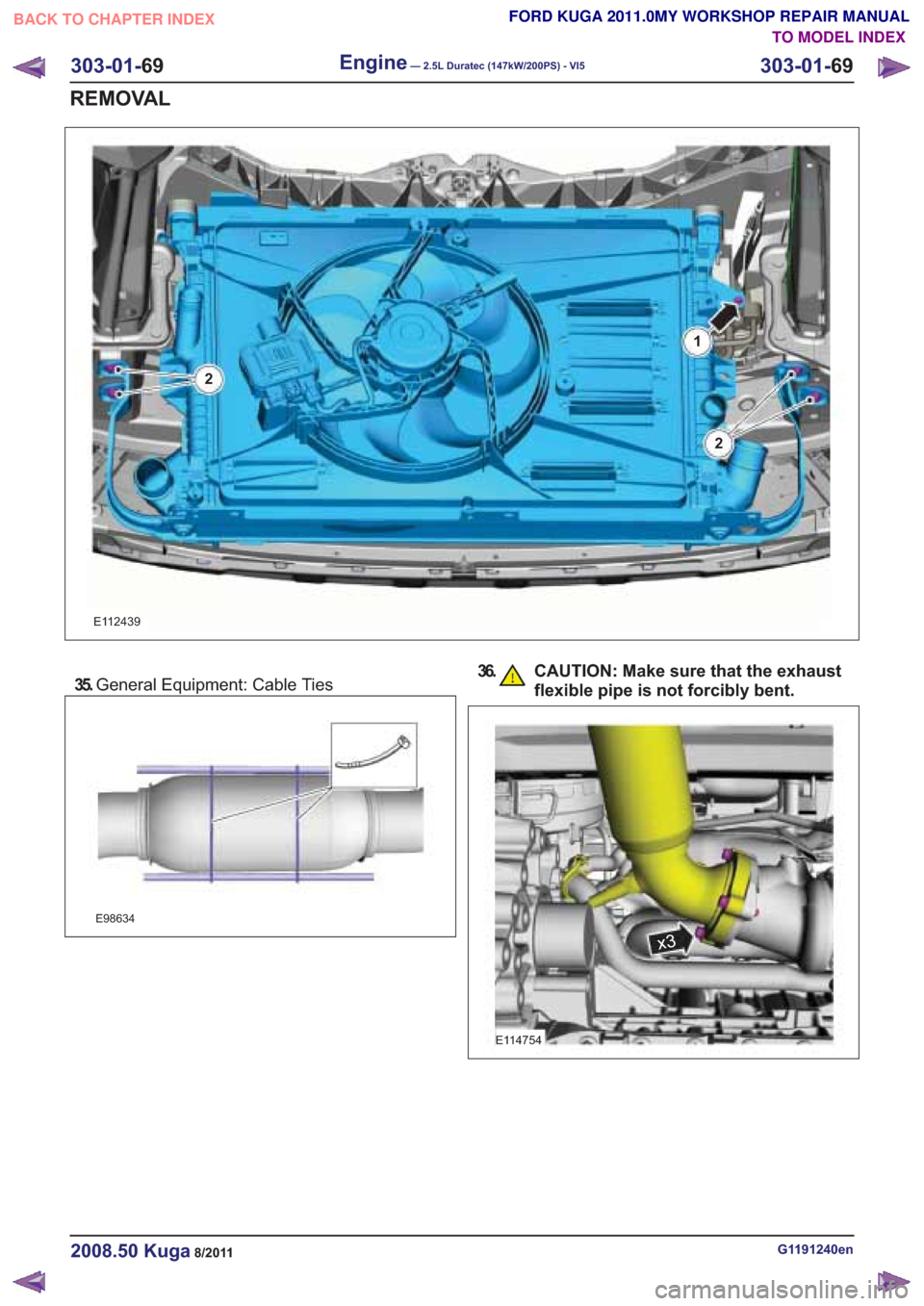 FORD KUGA 2011 1.G Workshop Manual 35.General Equipment: Cable Ties
E98634
36. CAUTION: Make sure that the exhaust
flexible pipe is not forcibly bent.
G1191240en2008.50 Kuga8/2011
303-01- 69
Engine— 2.5L Duratec (147kW/200PS) - VI530