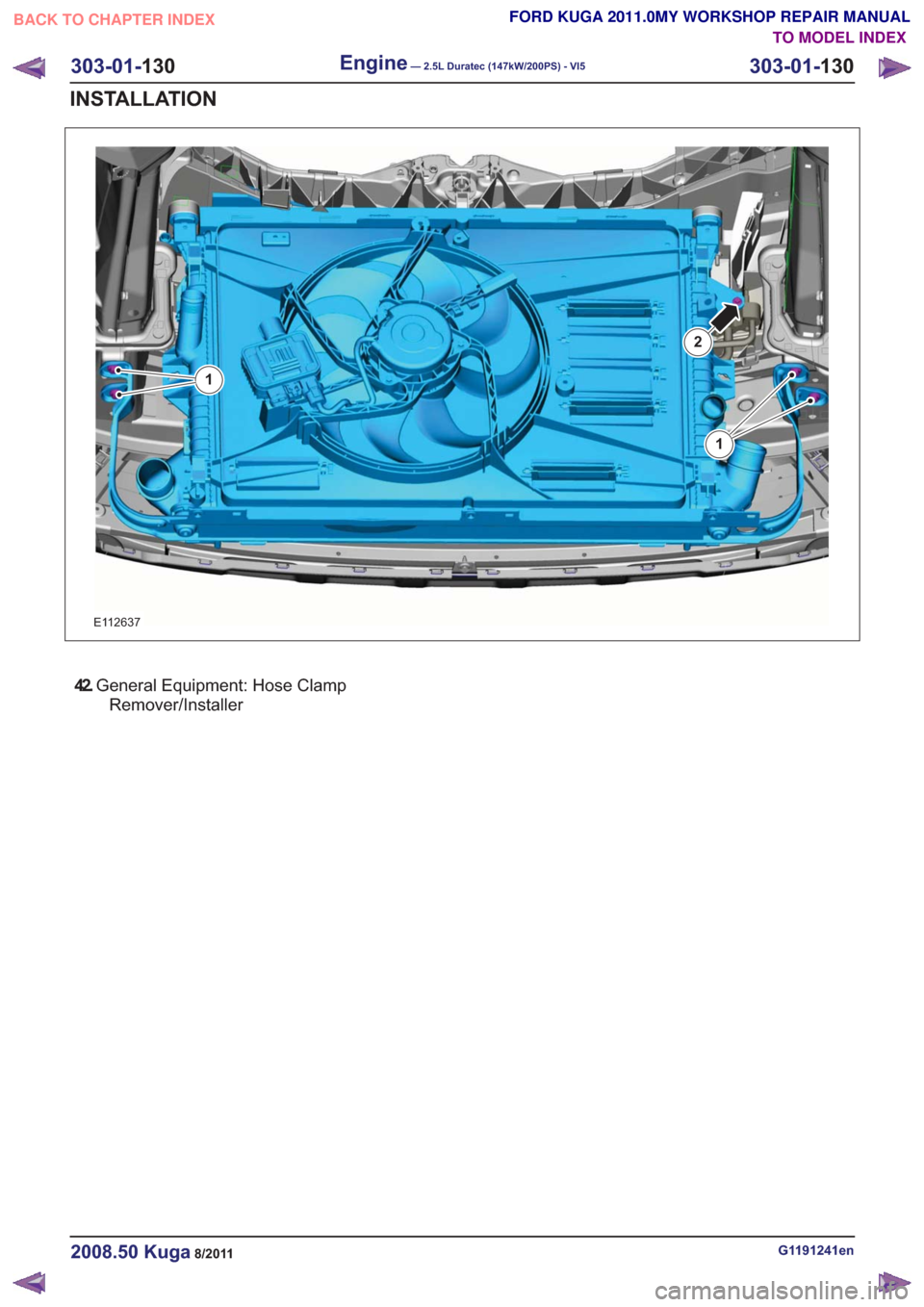 FORD KUGA 2011 1.G Workshop Manual E112637
2
1
1
42.General Equipment: Hose Clamp
Remover/Installer
G1191241en2008.50 Kuga8/2011
303-01- 130
Engine— 2.5L Duratec (147kW/200PS) - VI5303-01-
130
INSTALLATION
TO MODEL INDEX
BACK TO CHAP