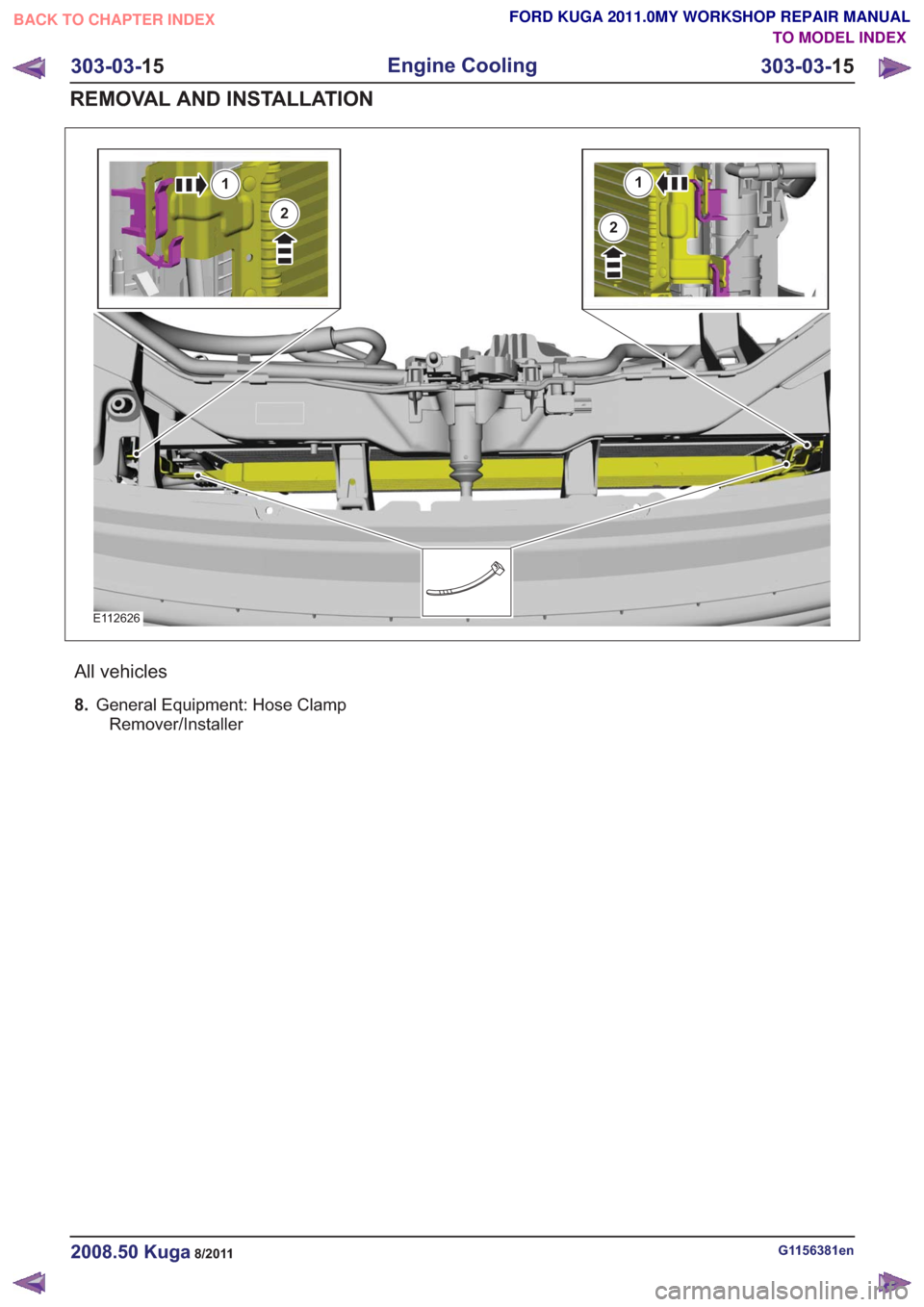 FORD KUGA 2011 1.G Repair Manual E112626
1
2
1
2
All vehicles
8.General Equipment: Hose Clamp
Remover/Installer
G1156381en2008.50 Kuga8/2011
303-03- 15
Engine Cooling
303-03- 15
REMOVAL AND INSTALLATION
TO MODEL INDEX
BACK TO CHAPTER FORD KUGA 2011 1.G Repair Manual E112626
1
2
1
2
All vehicles
8.General Equipment: Hose Clamp
Remover/Installer
G1156381en2008.50 Kuga8/2011
303-03- 15
Engine Cooling
303-03- 15
REMOVAL AND INSTALLATION
TO MODEL INDEX
BACK TO CHAPTER