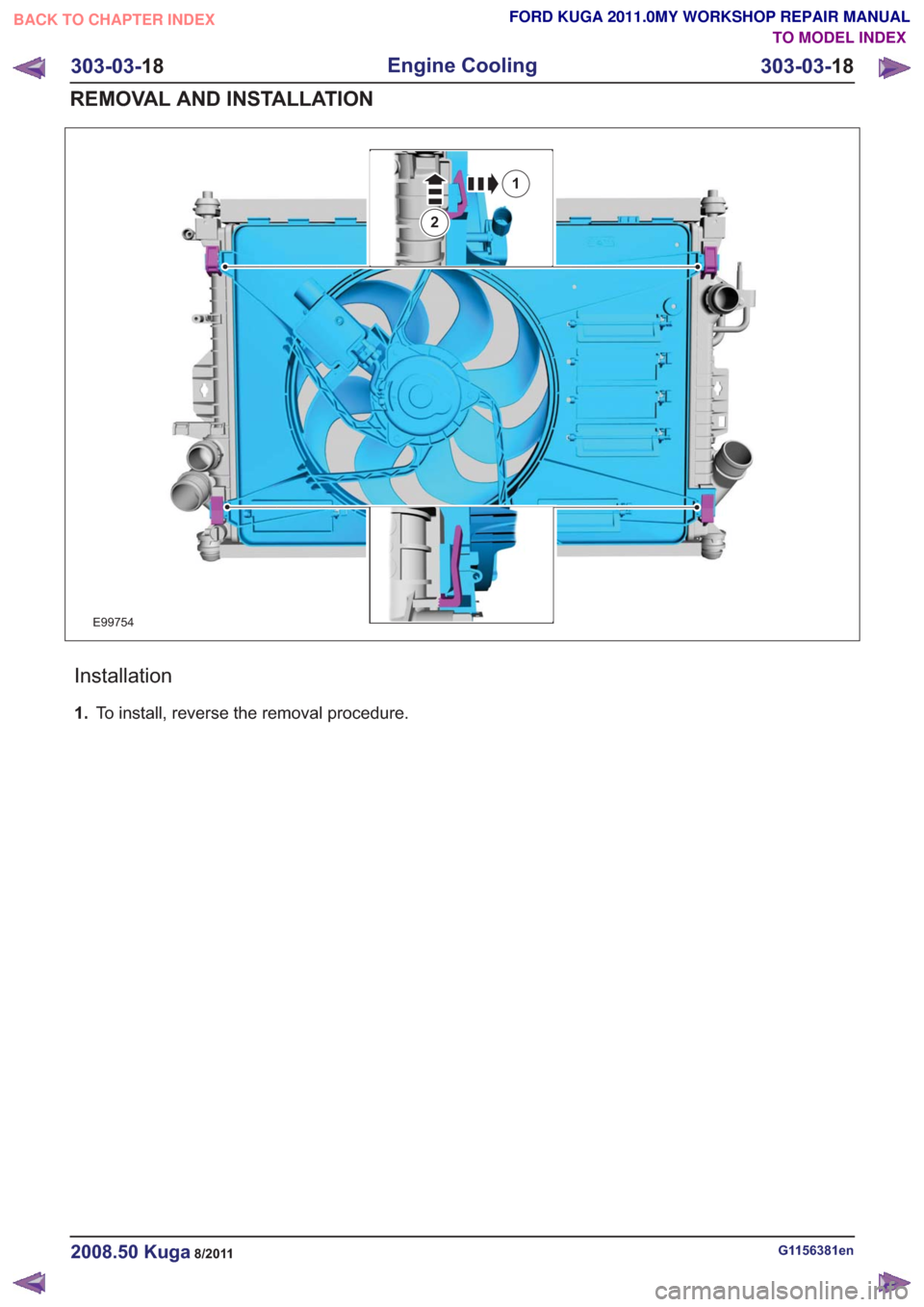 FORD KUGA 2011 1.G Workshop Manual E99754
1
2
Installation
1.To install, reverse the removal procedure.
G1156381en2008.50 Kuga8/2011
303-03- 18
Engine Cooling
303-03- 18
REMOVAL AND INSTALLATION
TO MODEL INDEX
BACK TO CHAPTER INDEX
FOR