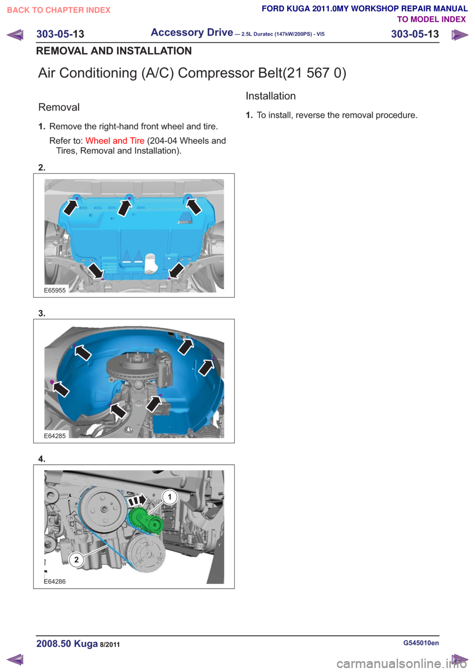 FORD KUGA 2011 1.G Workshop Manual Air Conditioning (A/C) Compressor Belt(21 567 0)
Removal
1.Remove the right-hand front wheel and tire.
Refer to: Wheel and Tire (204-04 Wheels and
Tires, Removal and Installation).
2.
E65955
3.
E64285 FORD KUGA 2011 1.G Workshop Manual Air Conditioning (A/C) Compressor Belt(21 567 0)
Removal
1.Remove the right-hand front wheel and tire.
Refer to: Wheel and Tire (204-04 Wheels and
Tires, Removal and Installation).
2.
E65955
3.
E64285
