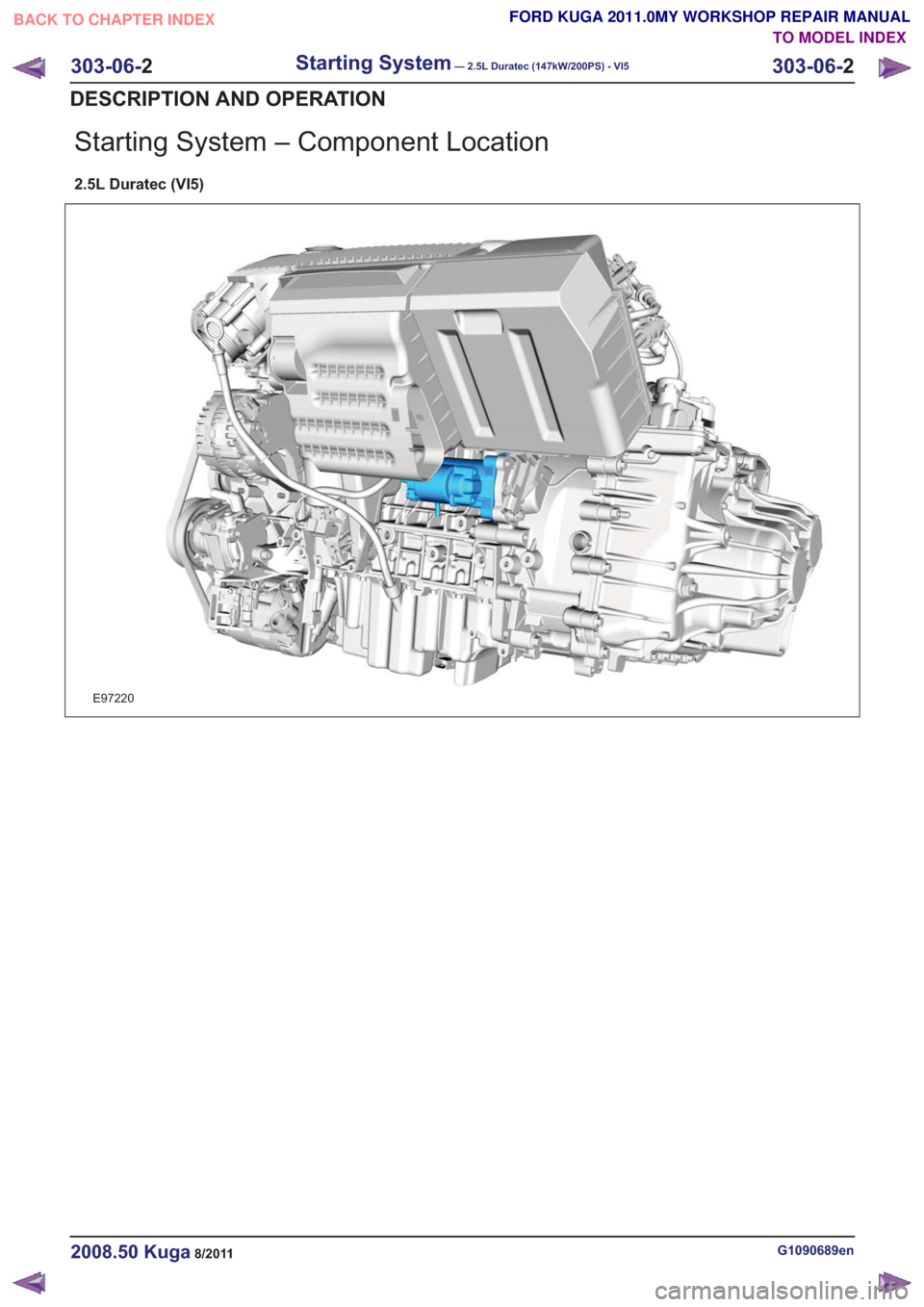 FORD KUGA 2011 1.G Workshop Manual Starting System – Component Location
2.5L Duratec (VI5)
E97220
G1090689en2008.50 Kuga8/2011
303-06-2
Starting System— 2.5L Duratec (147kW/200PS) - VI5303-06-
2
DESCRIPTION AND OPERATION
TO MODEL I FORD KUGA 2011 1.G Workshop Manual Starting System – Component Location
2.5L Duratec (VI5)
E97220
G1090689en2008.50 Kuga8/2011
303-06-2
Starting System— 2.5L Duratec (147kW/200PS) - VI5303-06-
2
DESCRIPTION AND OPERATION
TO MODEL I