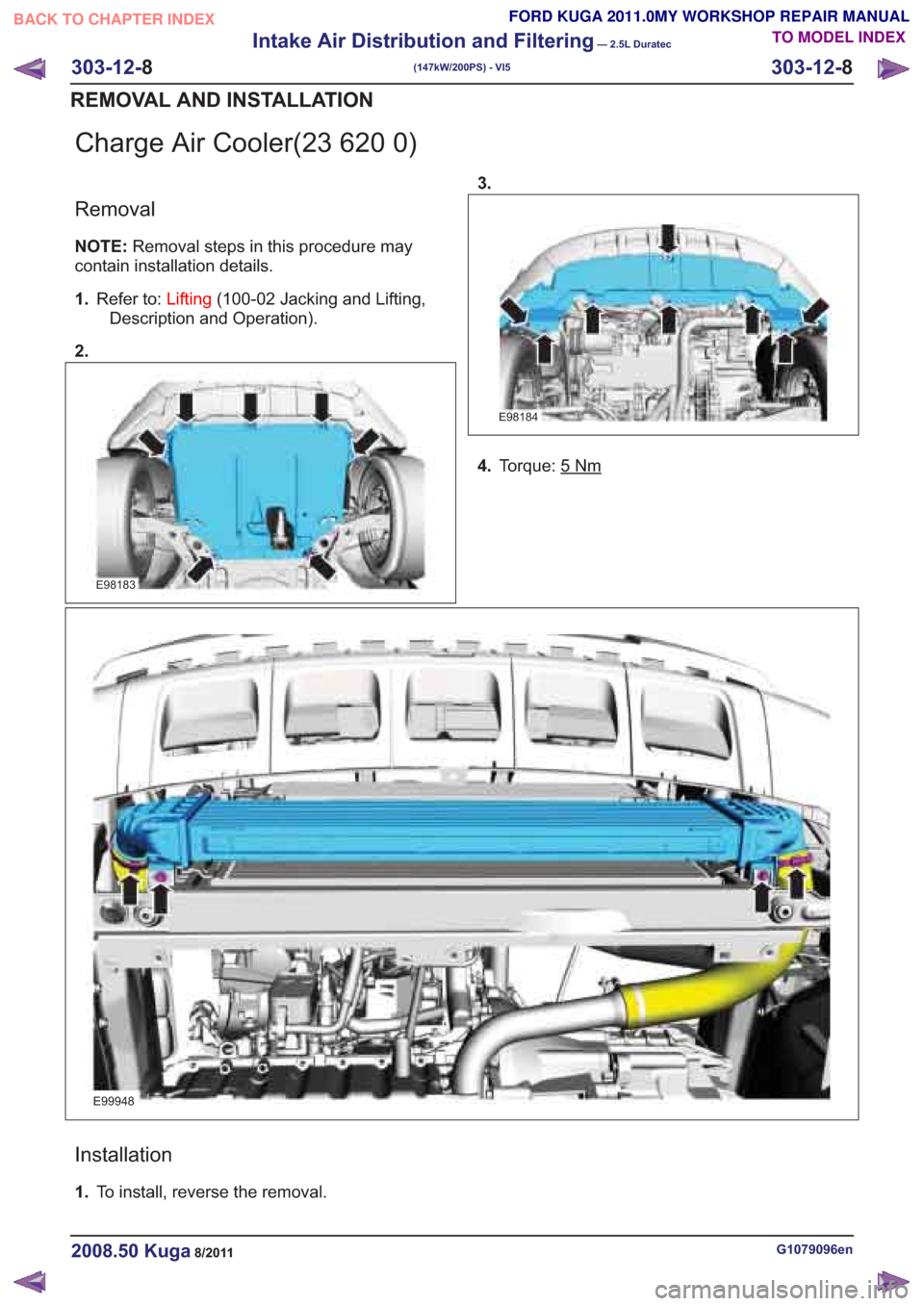 FORD KUGA 2011 1.G Workshop Manual Charge Air Cooler(23 620 0)
Removal
NOTE:Removal steps in this procedure may
contain installation details.
1. Refer to: Lifting(100-02 Jacking and Lifting,
Description and Operation).
2.
E98183
E98184 FORD KUGA 2011 1.G Workshop Manual Charge Air Cooler(23 620 0)
Removal
NOTE:Removal steps in this procedure may
contain installation details.
1. Refer to: Lifting(100-02 Jacking and Lifting,
Description and Operation).
2.
E98183
E98184