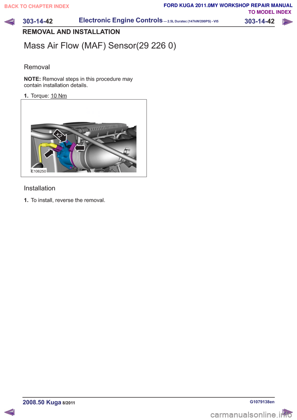 FORD KUGA 2011 1.G Workshop Manual Mass Air Flow (MAF) Sensor(29 226 0)
Removal
NOTE:Removal steps in this procedure may
contain installation details.
1. Torque: 10
Nm
E106250
x2
Installation
1.To install, reverse the removal.
G1079138 FORD KUGA 2011 1.G Workshop Manual Mass Air Flow (MAF) Sensor(29 226 0)
Removal
NOTE:Removal steps in this procedure may
contain installation details.
1. Torque: 10
Nm
E106250
x2
Installation
1.To install, reverse the removal.
G1079138