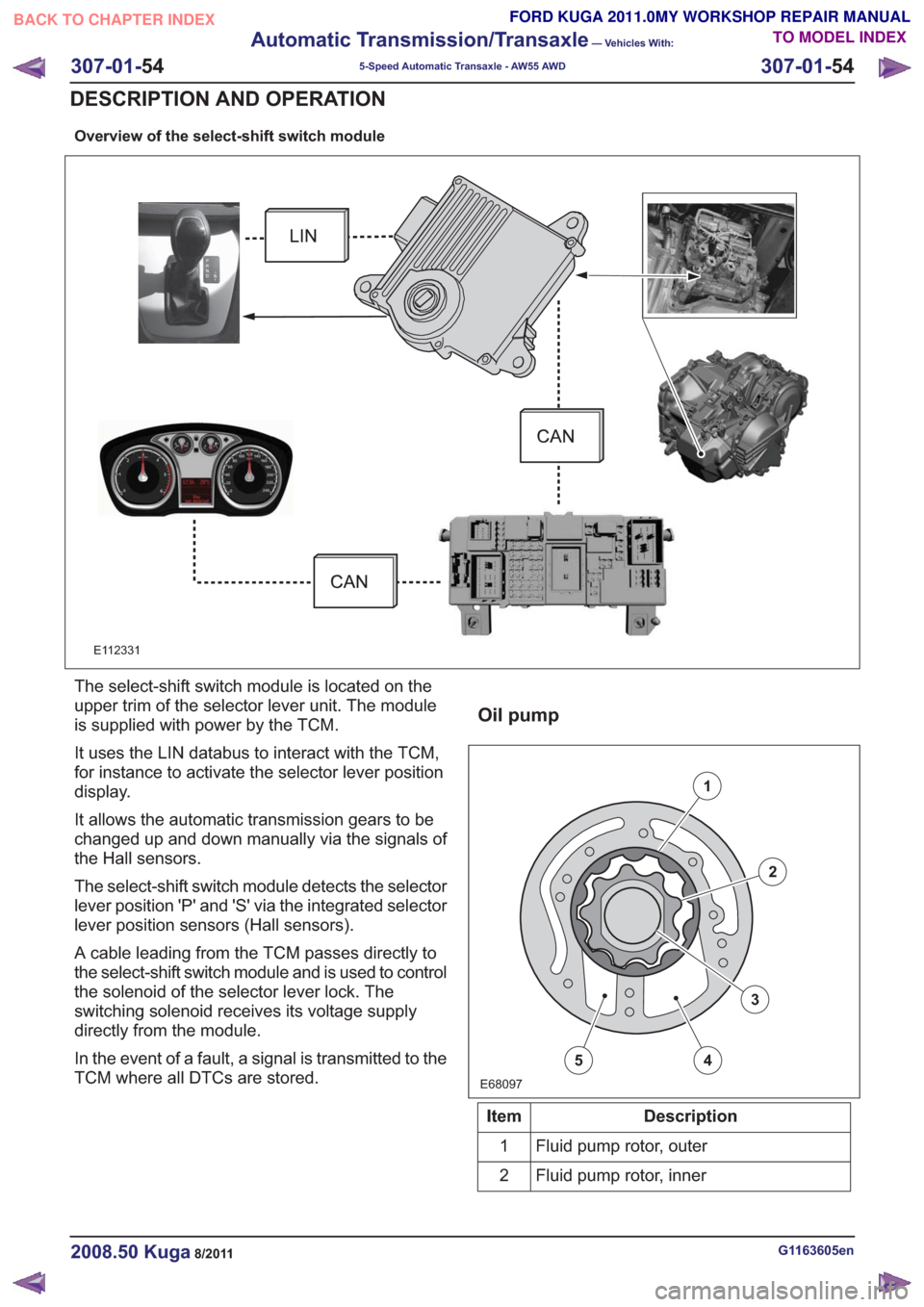 FORD KUGA 2011 1.G Repair Manual Overview of the select-shift switch module
E112331
The select-shift switch module is located on the
upper trim of the selector lever unit. The module
is supplied with power by the TCM.
It uses the LIN FORD KUGA 2011 1.G Repair Manual Overview of the select-shift switch module
E112331
The select-shift switch module is located on the
upper trim of the selector lever unit. The module
is supplied with power by the TCM.
It uses the LIN