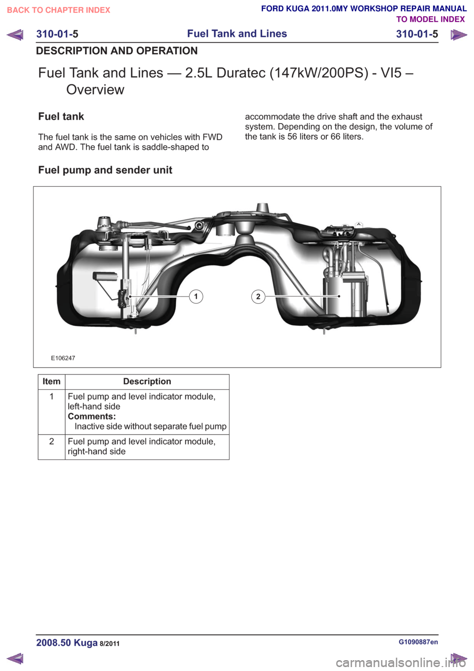 FORD KUGA 2011 1.G Workshop Manual Fuel Tank and Lines — 2.5L Duratec (147kW/200PS) - VI5 –Overview
Fuel tank
The fuel tank is the same on vehicles with FWD
and AWD. The fuel tank is saddle-shaped to accommodate the drive shaft and FORD KUGA 2011 1.G Workshop Manual Fuel Tank and Lines — 2.5L Duratec (147kW/200PS) - VI5 –Overview
Fuel tank
The fuel tank is the same on vehicles with FWD
and AWD. The fuel tank is saddle-shaped to accommodate the drive shaft and