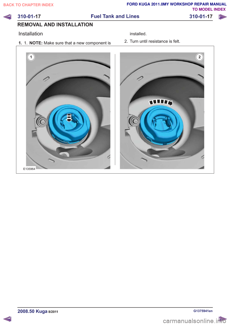 FORD KUGA 2011 1.G Workshop Manual Installation
1. NOTE:Make sure that a new component is
1. installed.
2. Turn until resistance is felt.
E135964
12
G1375941en2008.50 Kuga8/2011
310-01- 17
Fuel Tank and Lines
310-01- 17
REMOVAL AND INS