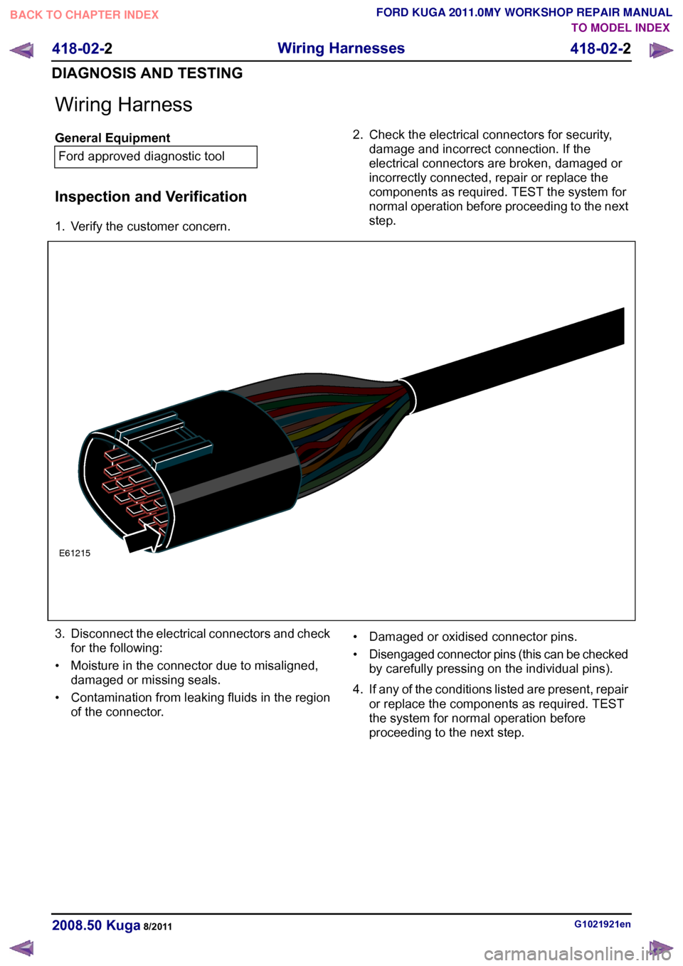 FORD KUGA 2011 1.G Workshop Manual Wiring Harness
General Equipment
Ford approved diagnostic tool
Inspection and Verification
1. Verify the customer concern. 2. Check the electrical connectors for security,
damage and incorrect connect FORD KUGA 2011 1.G Workshop Manual Wiring Harness
General Equipment
Ford approved diagnostic tool
Inspection and Verification
1. Verify the customer concern. 2. Check the electrical connectors for security,
damage and incorrect connect