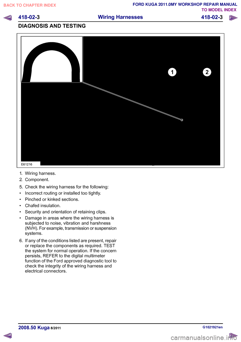 FORD KUGA 2011 1.G Workshop Manual 1.
Wiring harness.
2. Component.
5. Check the wiring harness for the following:
• Incorrect routing or installed too tightly.
• Pinched or kinked sections.
• Chafed insulation.
• Security and 