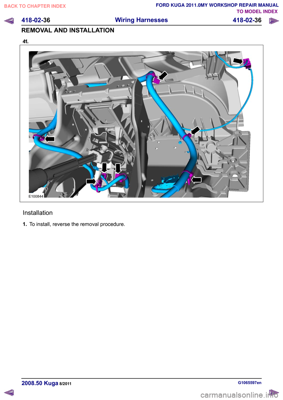 FORD KUGA 2011 1.G Workshop Manual 41.
Installation
1.
To install, reverse the removal procedure. G1065597en
2008.50 Kuga 8/2011 418-02-36
Wiring Harnesses
418-02-36
REMOVAL AND INSTALLATIONTO MODEL INDEX
BACK TO CHAPTER INDEX
FORD KUG