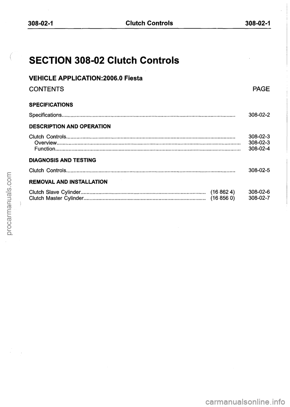 FORD FIESTA 2007 Workshop Manual
308-02-1 Clutch Controls 308-02-1
SECTION 308-02 Clutch Controls
VEHICLE APPLICATION:2006.0 Fiesta
CONTENTS PAGE
SPECIFICATIONS
Specifications.. . . . . . . . . . . . . . . . . . . . . . . . . FORD FIESTA 2007 Workshop Manual
308-02-1 Clutch Controls 308-02-1
SECTION 308-02 Clutch Controls
VEHICLE APPLICATION:2006.0 Fiesta
CONTENTS PAGE
SPECIFICATIONS
Specifications.. . . . . . . . . . . . . . . . . . . . . . . . .