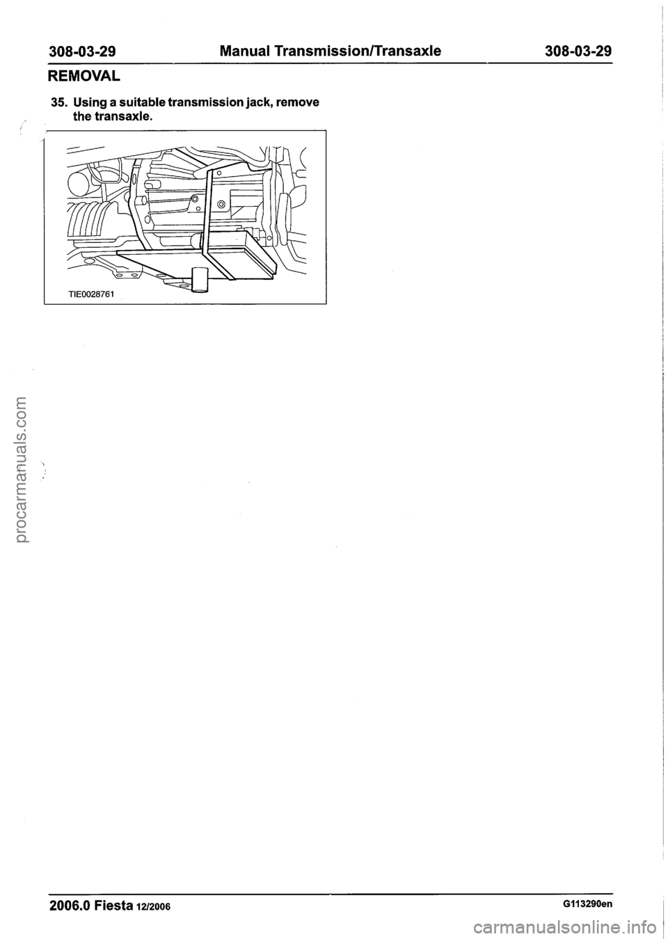 FORD FIESTA 2007 Workshop Manual
308-03-29 Manual Transmission/Transaxle 308-03-29
REMOVAL
35. Using a suitable transmission jack, remove
the transaxle.
2006.0 Fiesta 1212006 GI I 3290en
procarmanuals.com FORD FIESTA 2007 Workshop Manual
308-03-29 Manual Transmission/Transaxle 308-03-29
REMOVAL
35. Using a suitable transmission jack, remove
the transaxle.
2006.0 Fiesta 1212006 GI I 3290en
procarmanuals.com