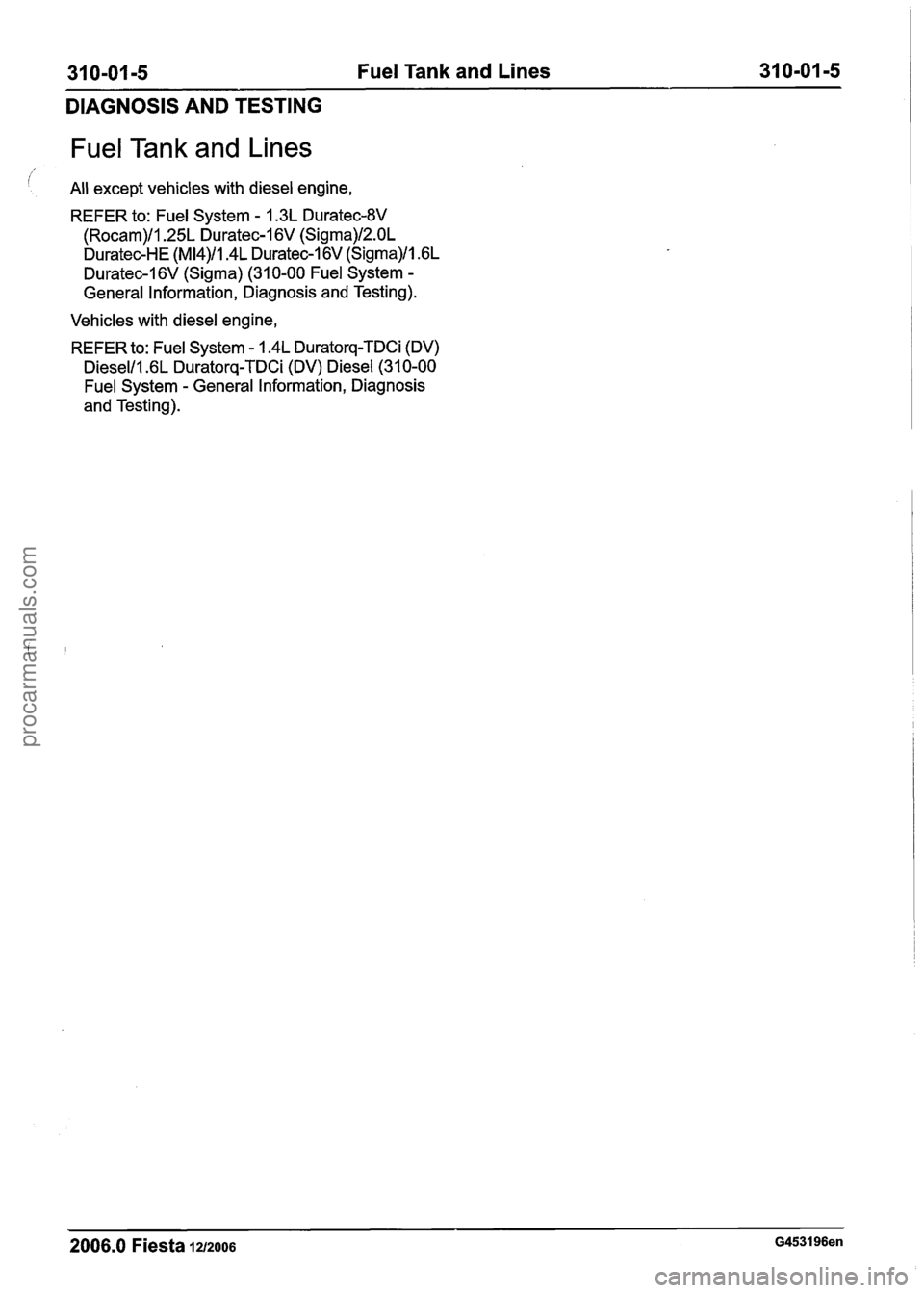 FORD FIESTA 2007 Workshop Manual
31 0-01 -5 Fuel Tank and Lines 31 0-01 -5
DIAGNOSIS AND TESTING
Fuel Tank and Lines
All except vehicles with diesel engine,
REFER to:
Fuel System - 1.3L Duratec-8V
(Rocam)/l.25L Duratec-1 6V FORD FIESTA 2007 Workshop Manual
31 0-01 -5 Fuel Tank and Lines 31 0-01 -5
DIAGNOSIS AND TESTING
Fuel Tank and Lines
All except vehicles with diesel engine,
REFER to:
Fuel System - 1.3L Duratec-8V
(Rocam)/l.25L Duratec-1 6V