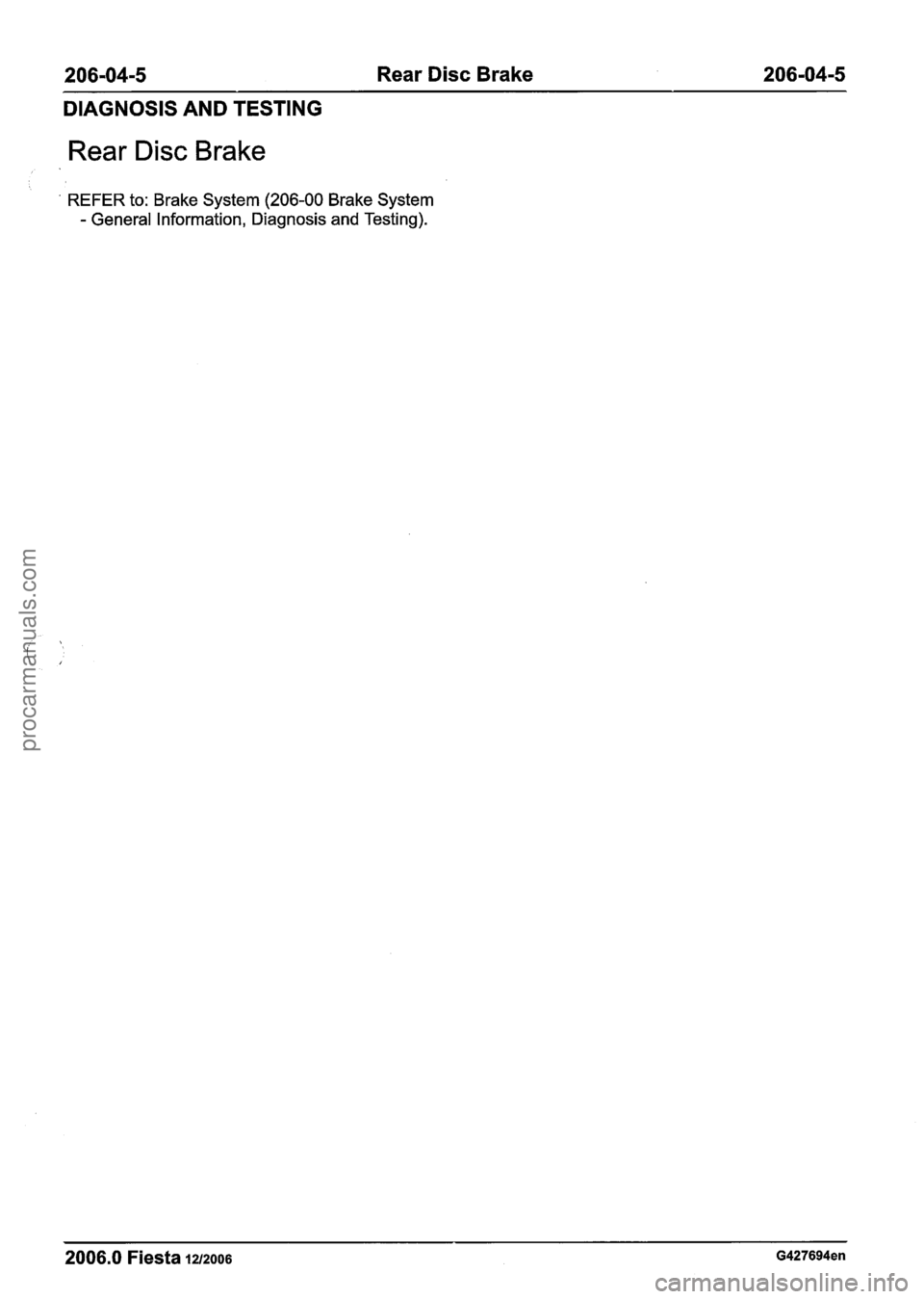 FORD FIESTA 2007 Workshop Manual
206-04-5 Rear Disc Brake 206-04-5
DIAGNOSIS AND TESTING
Rear Disc Brake
REFER to: Brake System (206-00 Brake System
- General Information, Diagnosis and Testing).
2006.0 Fiesta 1212006 G4276 FORD FIESTA 2007 Workshop Manual
206-04-5 Rear Disc Brake 206-04-5
DIAGNOSIS AND TESTING
Rear Disc Brake
REFER to: Brake System (206-00 Brake System
- General Information, Diagnosis and Testing).
2006.0 Fiesta 1212006 G4276