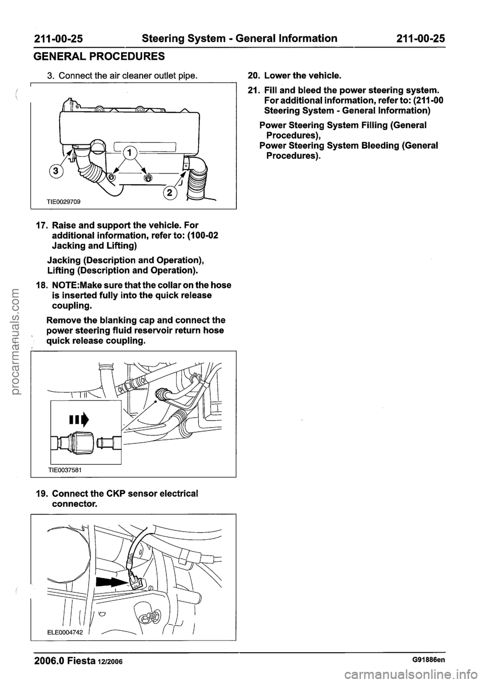 FORD FIESTA 2007 Service Manual
21 1 -00-25 Steering System - General Information 21 1-00-25
GENERAL PROCEDURES
3. Connect the air cleaner outlet pipe. 20. Lower the vehicle.
21. Fill and bleed the power steering system. FORD FIESTA 2007 Service Manual
21 1 -00-25 Steering System - General Information 21 1-00-25
GENERAL PROCEDURES
3. Connect the air cleaner outlet pipe. 20. Lower the vehicle.
21. Fill and bleed the power steering system.