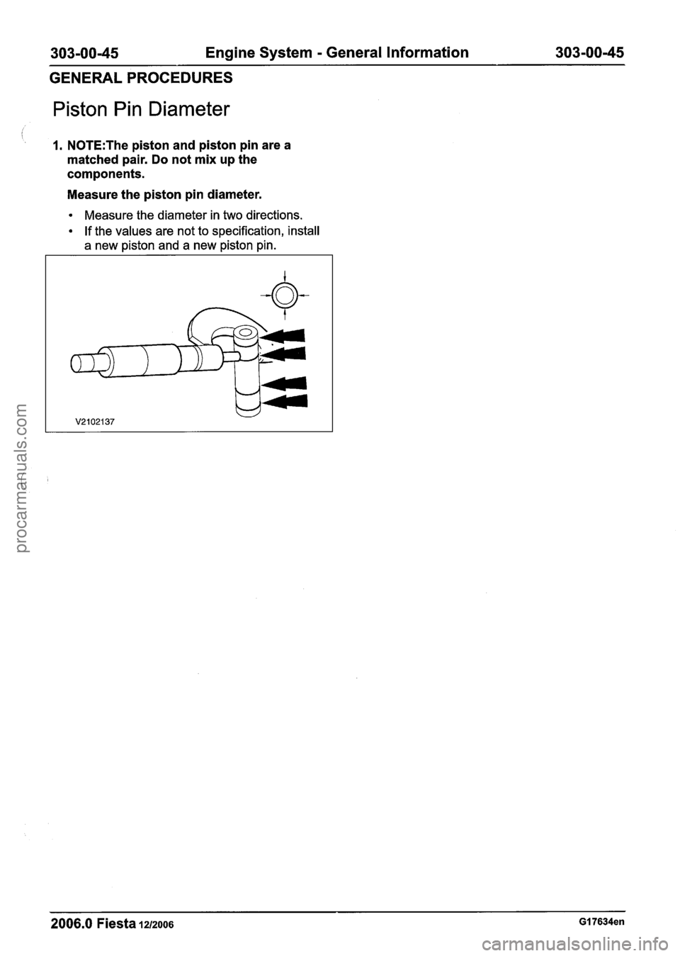FORD FIESTA 2007  Workshop Manual 
303-0045 Engine System - General Information  303-00-45 
GENERAL PROCEDURES 
Piston Pin Diameter 
I. N0TE:The piston and piston pin are a 
matched  pair.  Do not mix  up the 
components. 
Measure  th