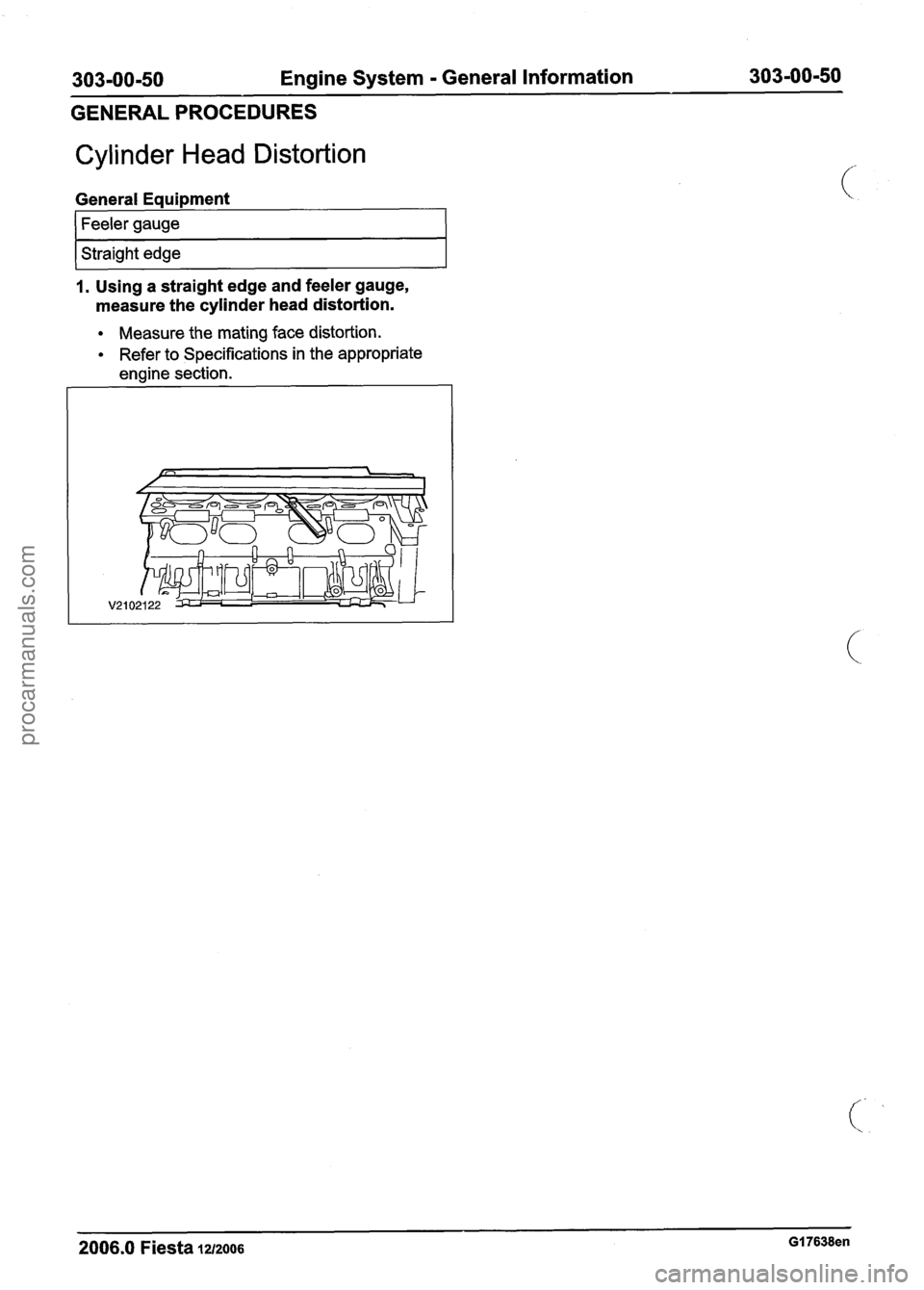 FORD FIESTA 2007 Workshop Manual
303-00-50 Engine System - General Information 303-00-50
GENERAL PROCEDURES
Cylinder Head Distortion
General Equipment
1 Straight edge I
1. Using a straight edge and feeler gauge,
measure the FORD FIESTA 2007 Workshop Manual
303-00-50 Engine System - General Information 303-00-50
GENERAL PROCEDURES
Cylinder Head Distortion
General Equipment
1 Straight edge I
1. Using a straight edge and feeler gauge,
measure the