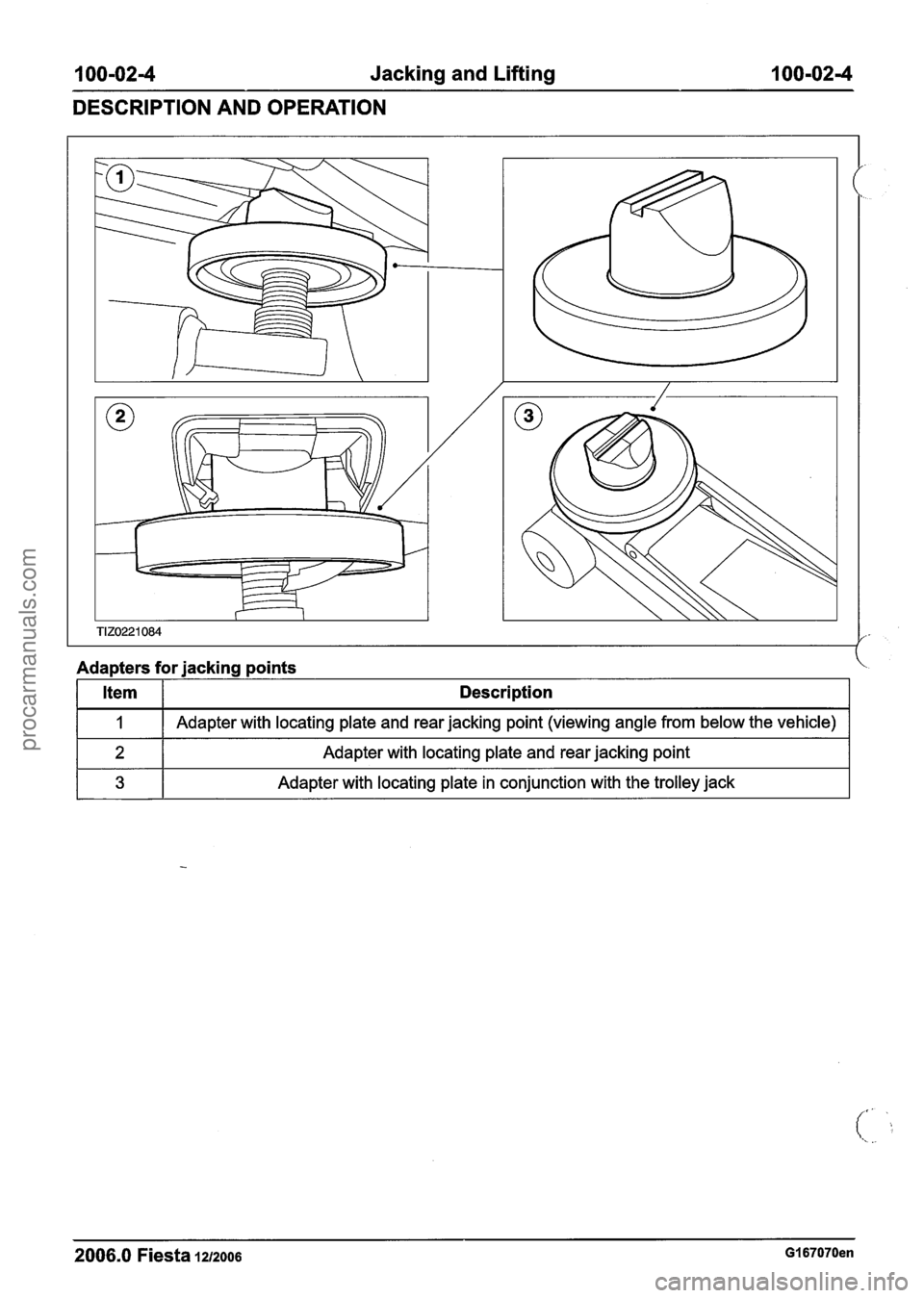 FORD FIESTA 2007 Repair Manual
100-024 Jacking and Lifting 100-02-4
DESCRIPTION AND OPERATION
Adapters for jacking points
2006.0 Fiesta 1212006 GI 67070en
Item
I
2
3
Description
Adapter with locating plate and rear j FORD FIESTA 2007 Repair Manual
100-024 Jacking and Lifting 100-02-4
DESCRIPTION AND OPERATION
Adapters for jacking points
2006.0 Fiesta 1212006 GI 67070en
Item
I
2
3
Description
Adapter with locating plate and rear j