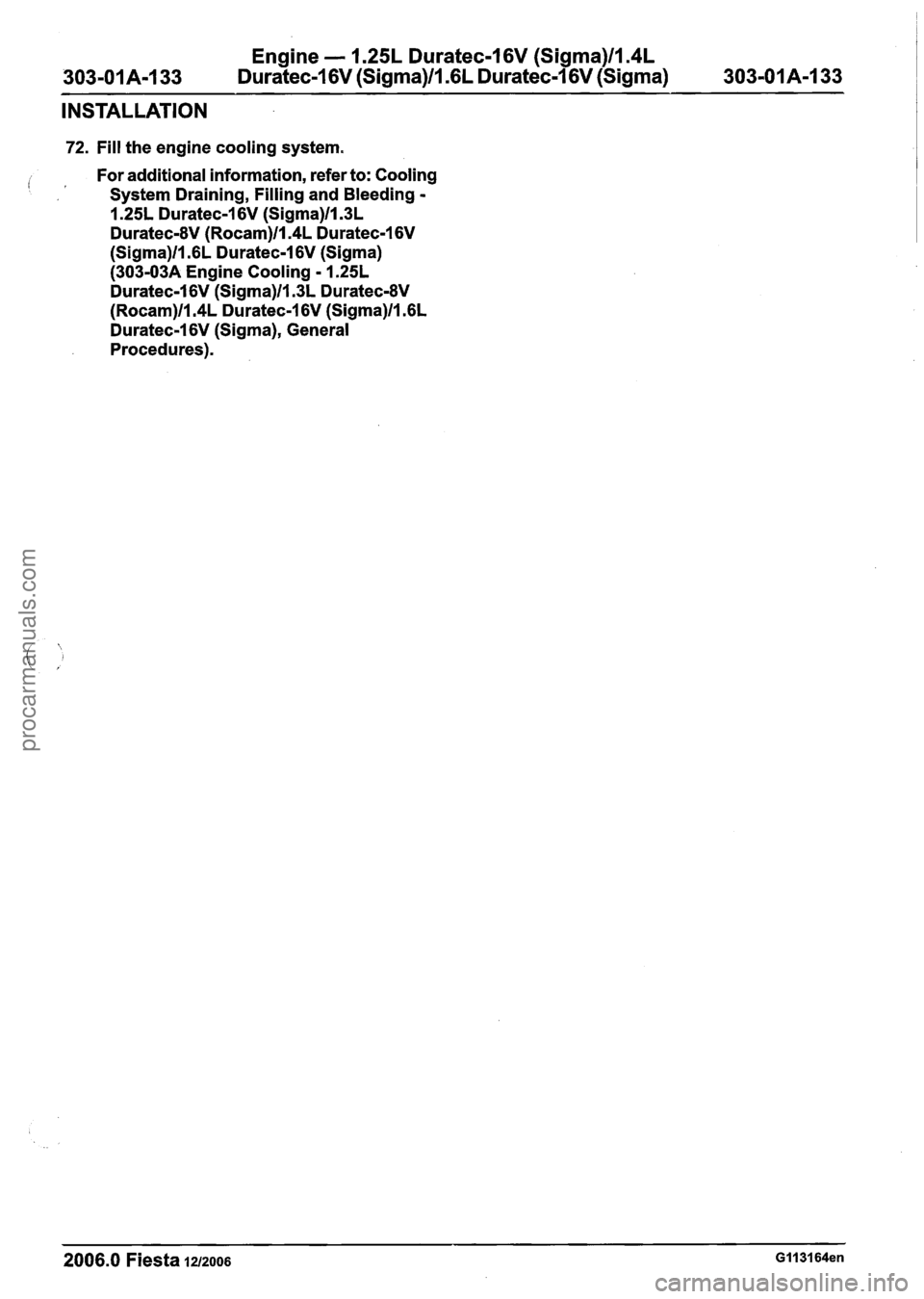 FORD FIESTA 2007 Workshop Manual
Engine - 1.25L Duratec-1 6V (Sigma)llS4L
303-01 A-1 33 Duratec-1 6V (Sigma)ll .6L
Duratec-1 6V (Sigma) 303-01 A-1 33
INSTALLATION
72. Fill the engine cooling system.
i 1 For additional informa FORD FIESTA 2007 Workshop Manual
Engine - 1.25L Duratec-1 6V (Sigma)llS4L
303-01 A-1 33 Duratec-1 6V (Sigma)ll .6L
Duratec-1 6V (Sigma) 303-01 A-1 33
INSTALLATION
72. Fill the engine cooling system.
i 1 For additional informa