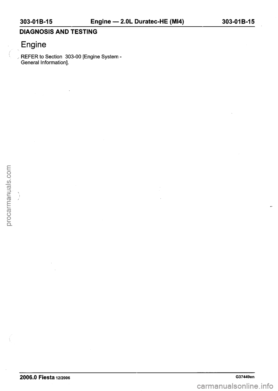 FORD FIESTA 2007  Workshop Manual 
303-01 B-15 Engine - 2.OL Duratec-HE (M14) 303-01 B-I 5 
DIAGNOSIS AND TESTING 
I : ,. REFER to Section  303-00 [Engine System - 
General Information]. 
2006.0 Fiesta 1212006 G37449en 
procarmanuals.