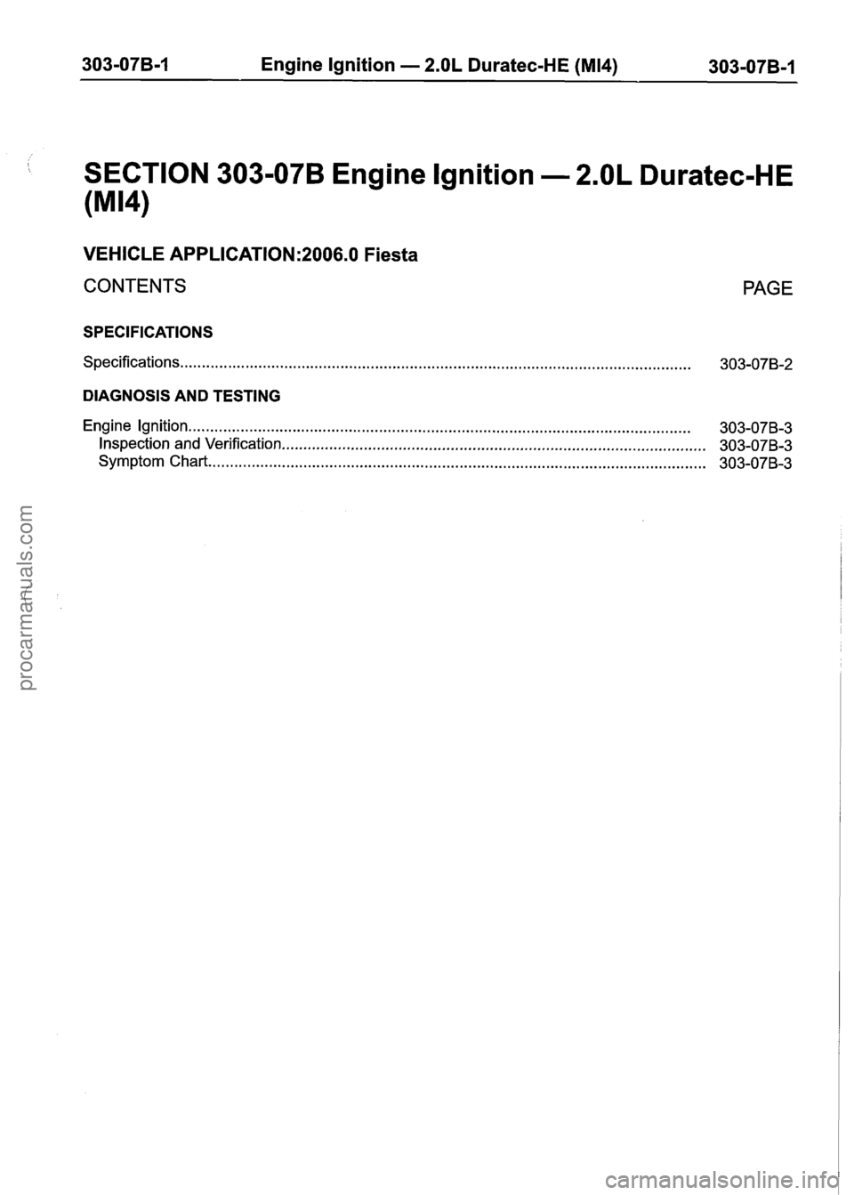 FORD FIESTA 2007 Workshop Manual
303-07B-1 Engine Ignition - 2.OL Duratec-HE (M14) 303-07B-1
SECTION 303-07B Engine Ignition - 2.OL Duratec-HE
(M14)
VEHICLE APPLICATION:2006.0 Fiesta
CONTENTS
SPECIFICATIONS
Specifications.. . FORD FIESTA 2007 Workshop Manual
303-07B-1 Engine Ignition - 2.OL Duratec-HE (M14) 303-07B-1
SECTION 303-07B Engine Ignition - 2.OL Duratec-HE
(M14)
VEHICLE APPLICATION:2006.0 Fiesta
CONTENTS
SPECIFICATIONS
Specifications.. .