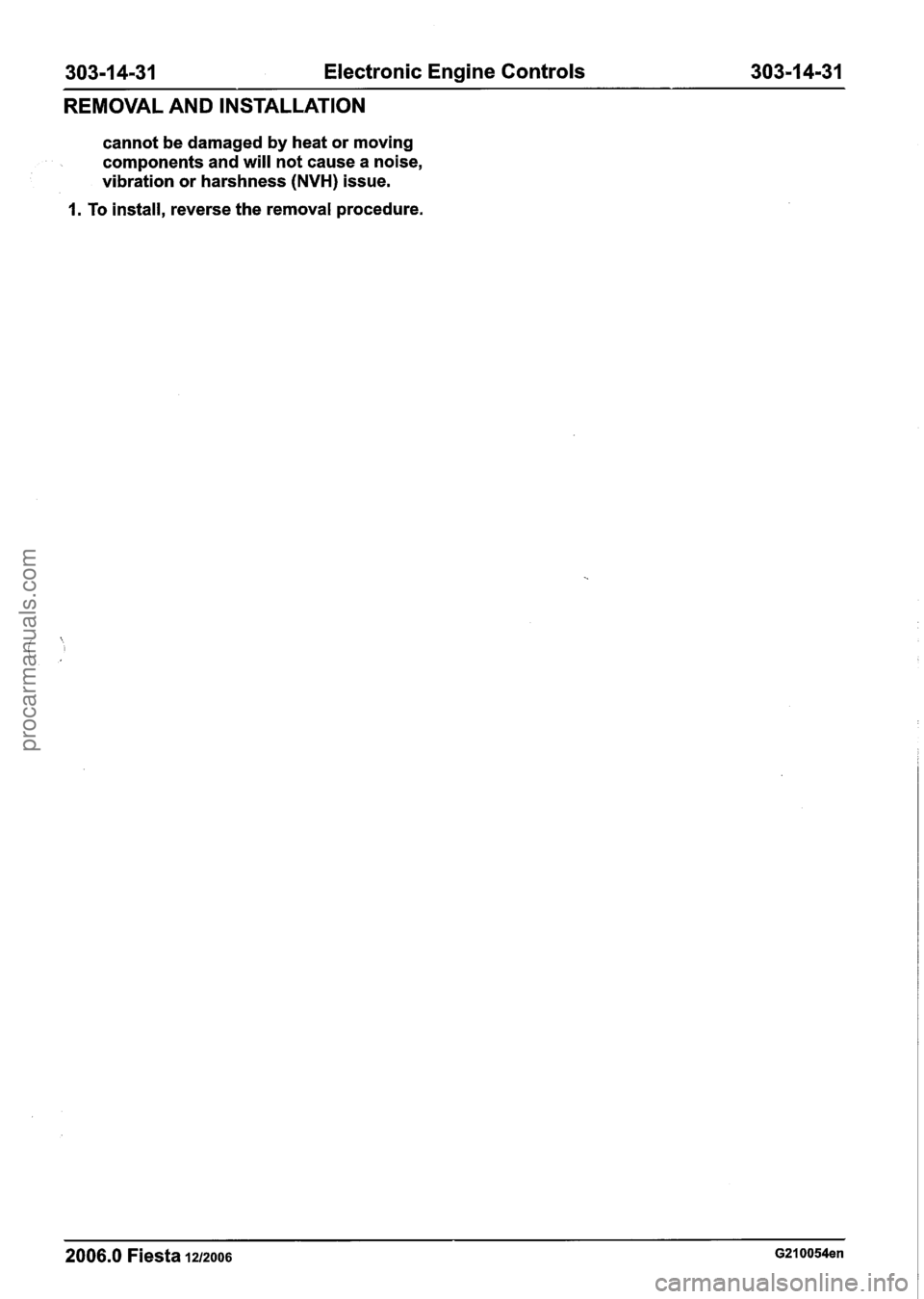 FORD FIESTA 2007 Workshop Manual
303-1 4-31 Electronic Engine Controls 303-1 4-31
REMOVAL AND INSTALLATION
cannot be damaged by heat or moving
components and will not cause a noise,
vibration or harshness
(NVH) issue.
1. FORD FIESTA 2007 Workshop Manual
303-1 4-31 Electronic Engine Controls 303-1 4-31
REMOVAL AND INSTALLATION
cannot be damaged by heat or moving
components and will not cause a noise,
vibration or harshness
(NVH) issue.
1.