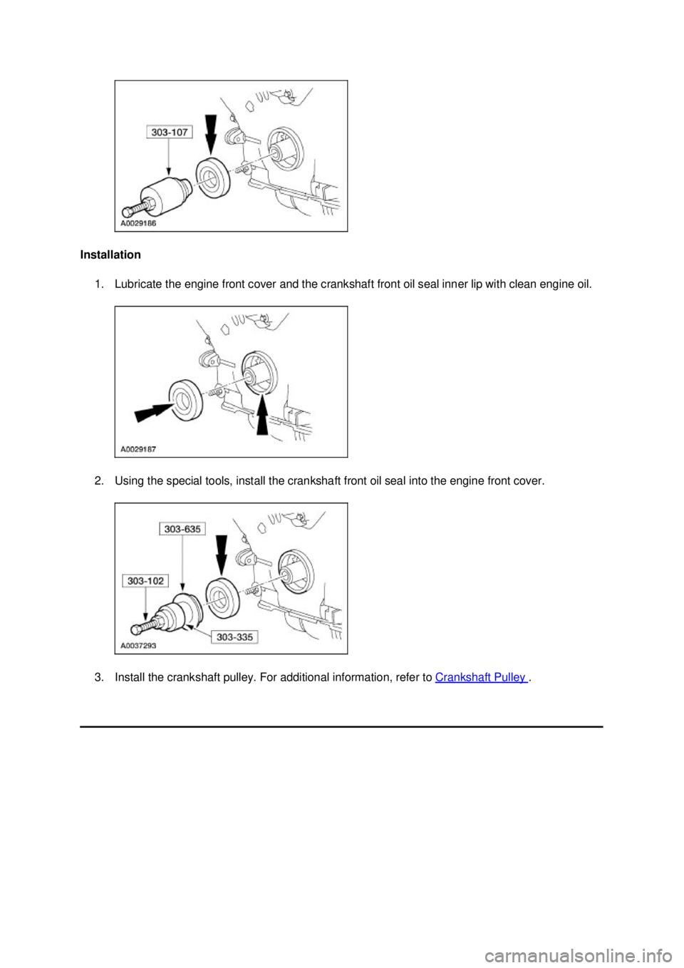 FORD MUSTANG 2003 Workshop Manual Installation
1. Lubricate the engine front cover and the crankshaft front oil seal inner lip with clean engine oil.
2. Using the special tools, install the crankshaft front oil seal into the engine FORD MUSTANG 2003 Workshop Manual Installation
1. Lubricate the engine front cover and the crankshaft front oil seal inner lip with clean engine oil.
2. Using the special tools, install the crankshaft front oil seal into the engine