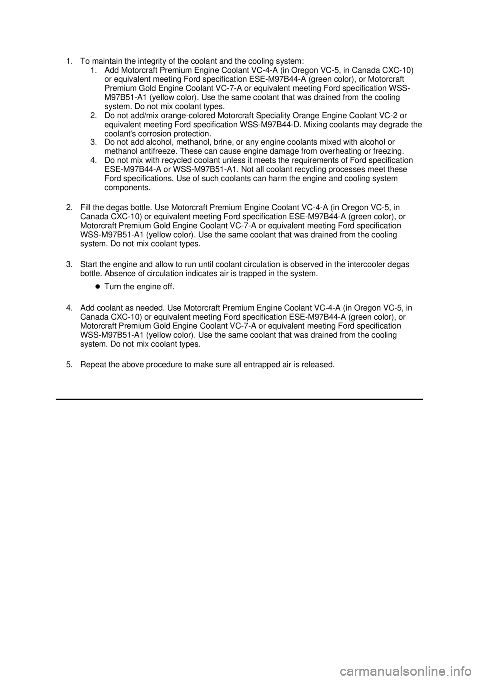 FORD MUSTANG 2003 Workshop Manual 1. To maintain the integrity of the coolant and the cooling system:
1. Add Motorcraft Premium Engine Coolant VC-4- A (in Oregon VC-5, in Canada CXC-10)
or equivalent meeting Ford specification ESE-M FORD MUSTANG 2003 Workshop Manual 1. To maintain the integrity of the coolant and the cooling system:
1. Add Motorcraft Premium Engine Coolant VC-4- A (in Oregon VC-5, in Canada CXC-10)
or equivalent meeting Ford specification ESE-M