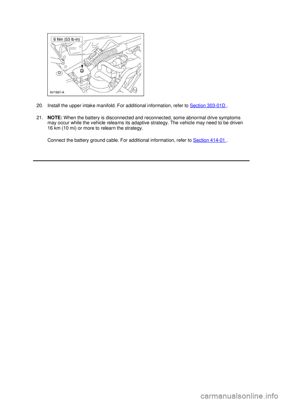 FORD MUSTANG 2003  Workshop Manual 20. Install the upper intake manifold. For additional information, refer to 
Section 303 - 01D  . 
21. NOTE:  When the battery is disconnected and reconnected, some abnormal drive symptoms 
may occur 