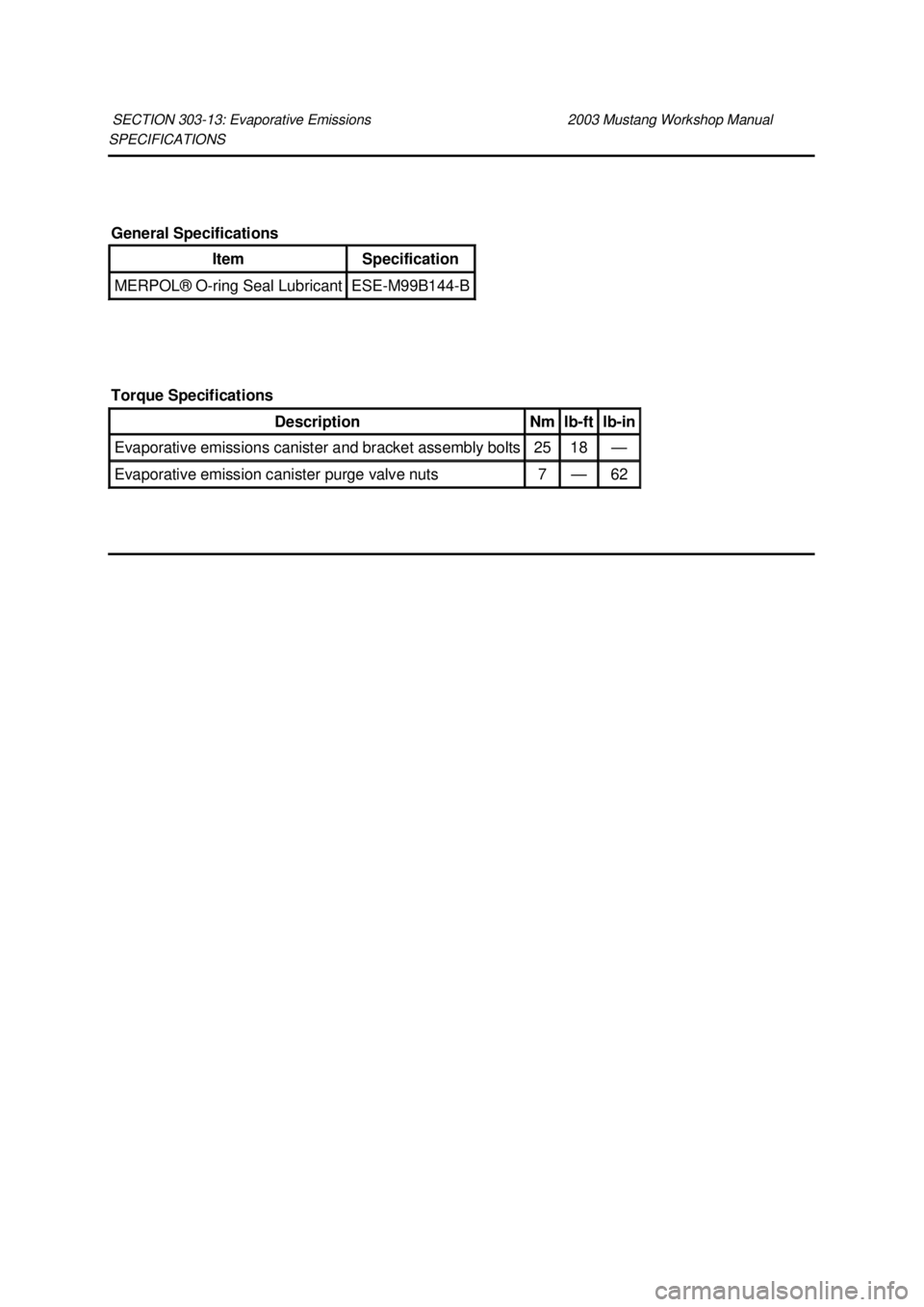 FORD MUSTANG 2003 Workshop Manual SPECIFICATIONS
SECTION 303-
13: Evaporative Emissions 2003 Mustang Workshop Manual General Specifications
Item Specification
MERPOL®
O-ring Seal Lubricant ESE-
M99B144- B
Torque Specification FORD MUSTANG 2003 Workshop Manual SPECIFICATIONS
SECTION 303-
13: Evaporative Emissions 2003 Mustang Workshop Manual General Specifications
Item Specification
MERPOL®
O-ring Seal Lubricant ESE-
M99B144- B
Torque Specification