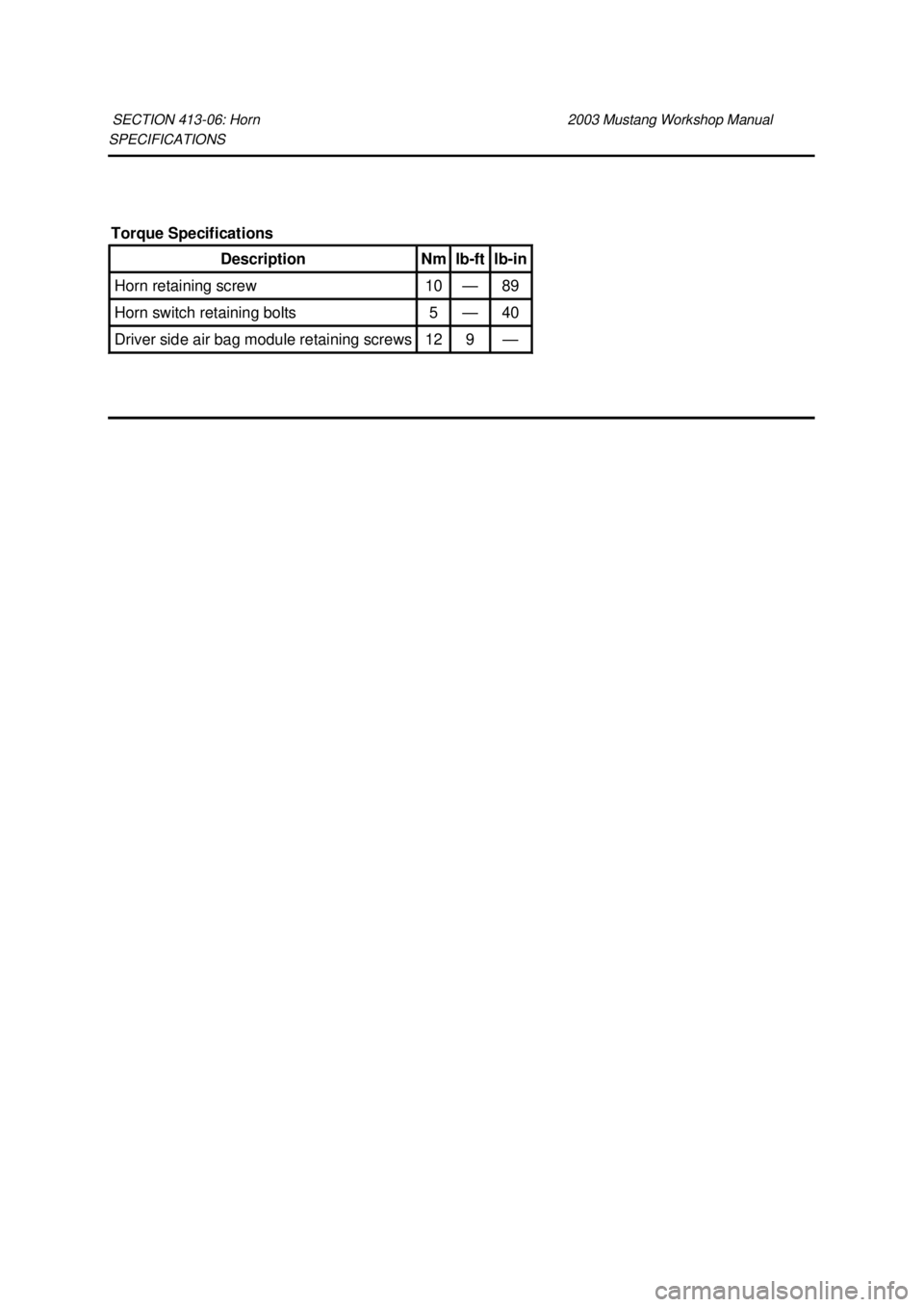 FORD MUSTANG 2003  Workshop Manual SPECIFICATIONS 
SECTION 413-
06: Horn  2003 Mustang Workshop Manual Torque Specifications 
Description  Nm  lb-
ft  lb-
in  Horn retaining screw  10  — 89 
Horn switch retaining bolts  5  — 40 
Dr