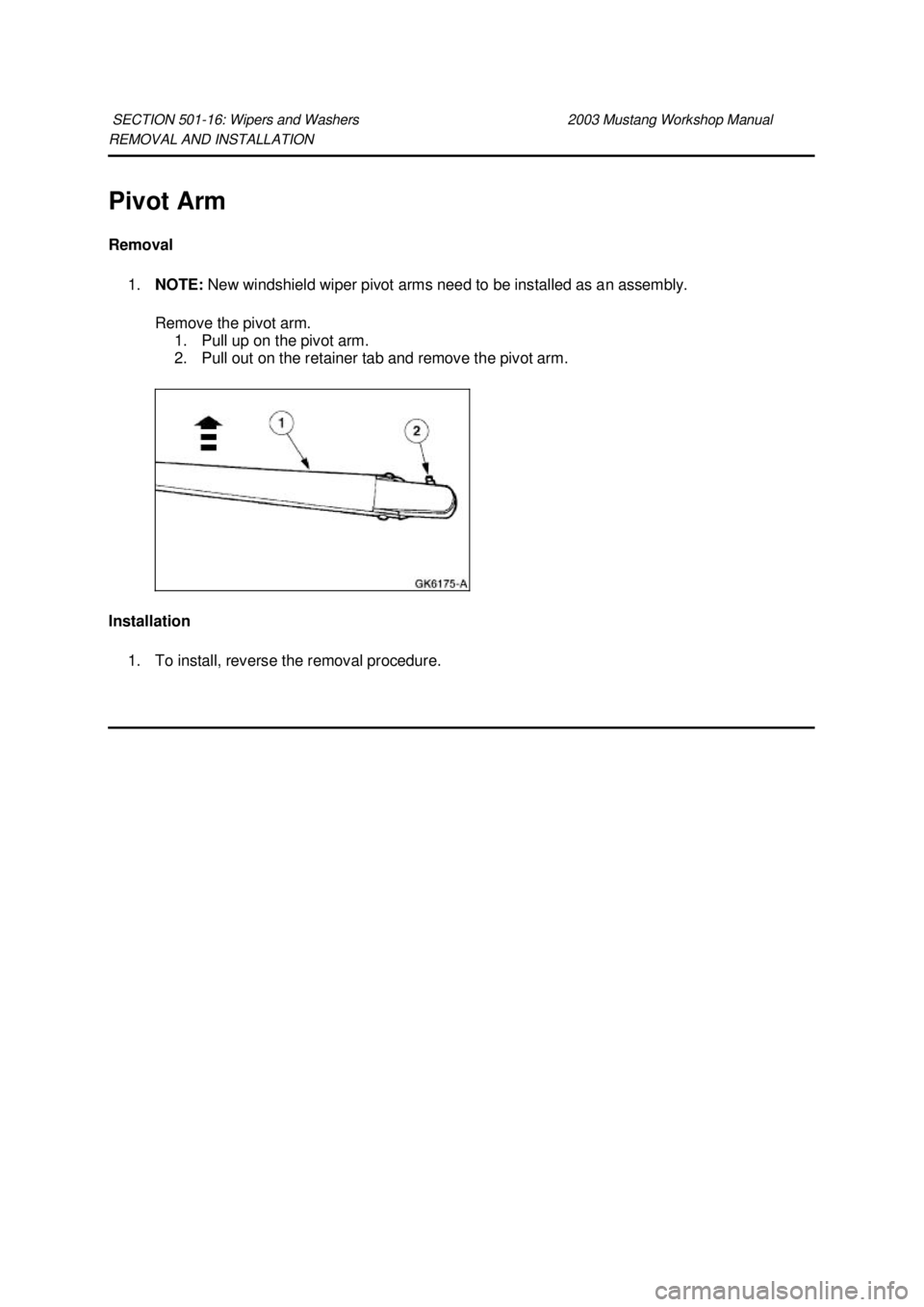 FORD MUSTANG 2003  Workshop Manual REMOVAL AND INSTALLATION 
Pivot Arm 
Removal 
1. NOTE:  New windshield wiper pivot arms need to be installed as an assembly. 
Remove the pivot arm.  1. Pull up on the pivot arm. 
2. Pull out on the re