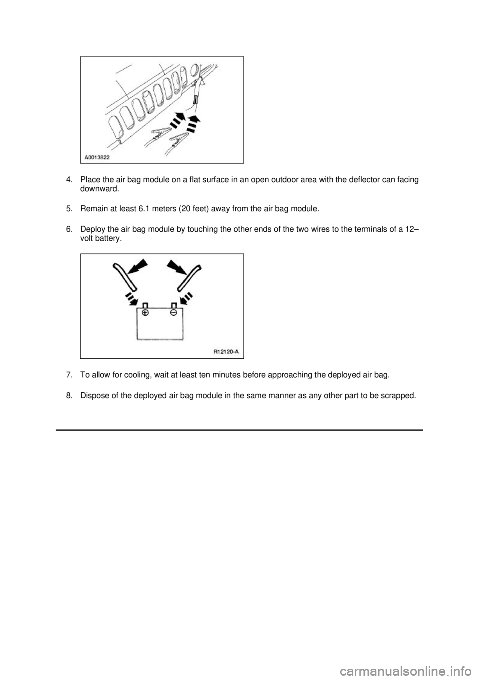 FORD MUSTANG 2003 Workshop Manual 4. Place the air bag module on a flat surface in an open outdoor area with the deflector can facing
downward.
5. Remain at least 6.1 meters (20 feet) away from the air bag module.
6. Deploy the air FORD MUSTANG 2003 Workshop Manual 4. Place the air bag module on a flat surface in an open outdoor area with the deflector can facing
downward.
5. Remain at least 6.1 meters (20 feet) away from the air bag module.
6. Deploy the air