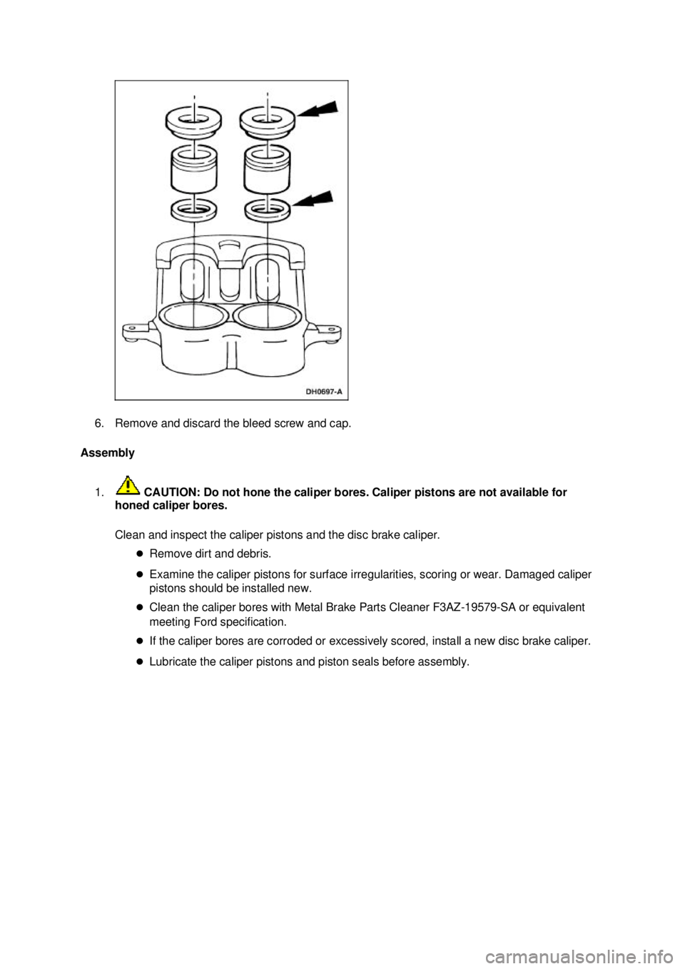 FORD MUSTANG 2003  Workshop Manual 6. Remove and discard the bleed screw and cap. 
Assembly 
1.  CAUTION: Do not hone the caliper bores. Caliper pistons are not available for 
honed caliper bores. 
Clean and inspect the caliper pistons
