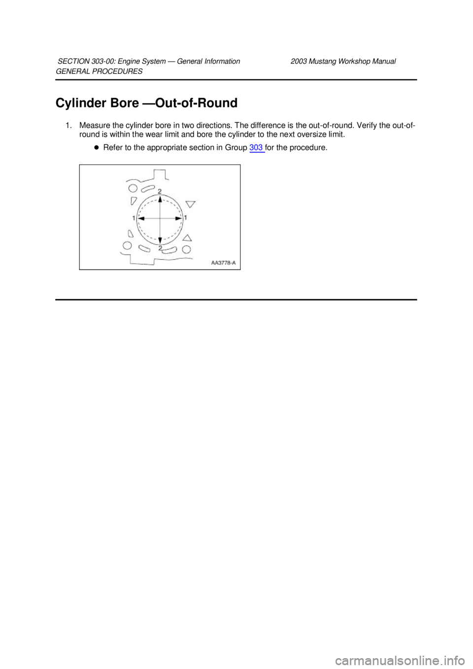 FORD MUSTANG 2003  Workshop Manual GENERAL PROCEDURES 
Cylinder Bore —
Out-of-Round 
1. Measure the cylinder bore in two directions. The difference is the out-of- round. Verify the out-of-
round is within the wear limit and bore the 