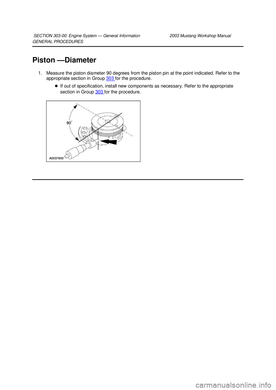 FORD MUSTANG 2003  Workshop Manual GENERAL PROCEDURES 
Piston —
Diameter 
1. Measure the piston diameter 90 degrees from the piston pin at the point indicated. Refer to the  appropriate section in Group  303  for the procedure. 
�z I