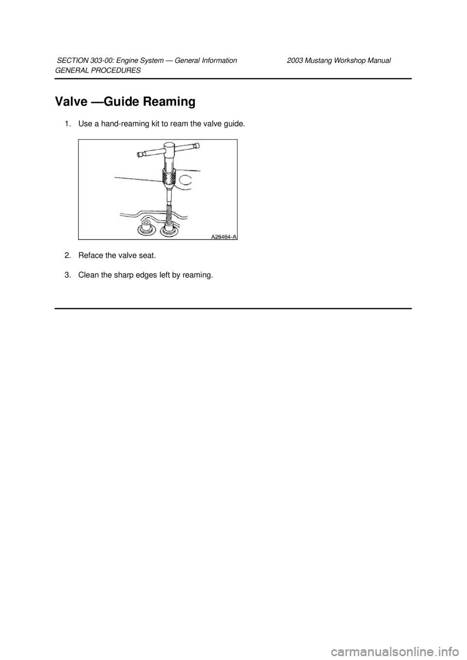 FORD MUSTANG 2003  Workshop Manual GENERAL PROCEDURES 
Valve —
Guide Reaming 
1. Use a hand- reaming kit to ream the valve guide. 
2. Reface the valve seat. 
3. Clean the sharp edges left by reaming. 
SECTION 303-
00: Engine System 