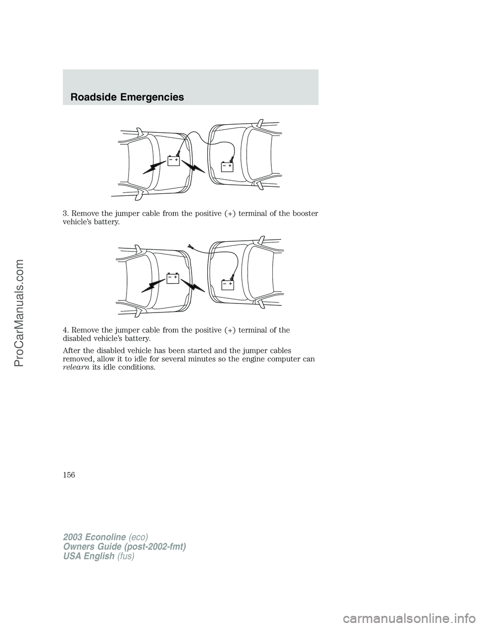 FORD E-150 2003 Owners Manual 3. Remove the jumper cable from the positive (+) terminal of the booster
vehicle’s battery.
4. Remove the jumper cable from the positive (+) terminal of the
disabled vehicle’s battery.
After the d FORD E-150 2003 Owners Manual 3. Remove the jumper cable from the positive (+) terminal of the booster
vehicle’s battery.
4. Remove the jumper cable from the positive (+) terminal of the
disabled vehicle’s battery.
After the d