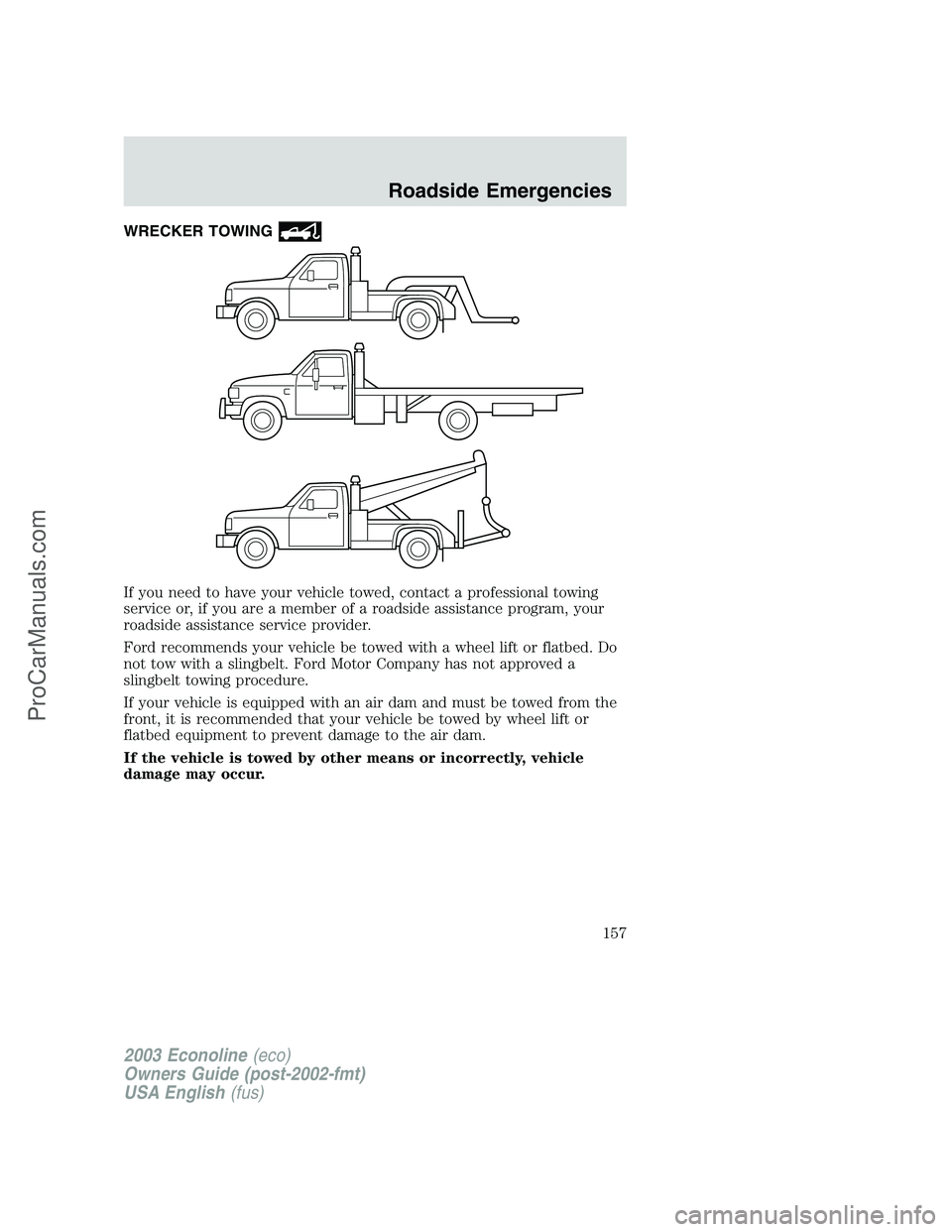 FORD E-150 2003 Owners Manual WRECKER TOWING
If you need to have your vehicle towed, contact a professional towing
service or, if you are a member of a roadside assistance program, your
roadside assistance service provider.
Ford r FORD E-150 2003 Owners Manual WRECKER TOWING
If you need to have your vehicle towed, contact a professional towing
service or, if you are a member of a roadside assistance program, your
roadside assistance service provider.
Ford r