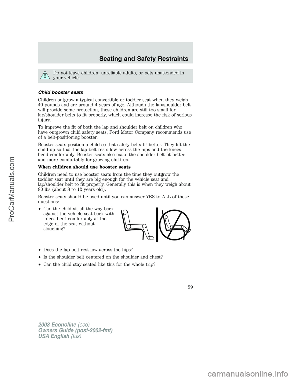 FORD E-150 2003 Owners Manual Do not leave children, unreliable adults, or pets unattended in
your vehicle.
Child booster seats
Children outgrow a typical convertible or toddler seat when they weigh
40 pounds and are around 4 year FORD E-150 2003 Owners Manual Do not leave children, unreliable adults, or pets unattended in
your vehicle.
Child booster seats
Children outgrow a typical convertible or toddler seat when they weigh
40 pounds and are around 4 year