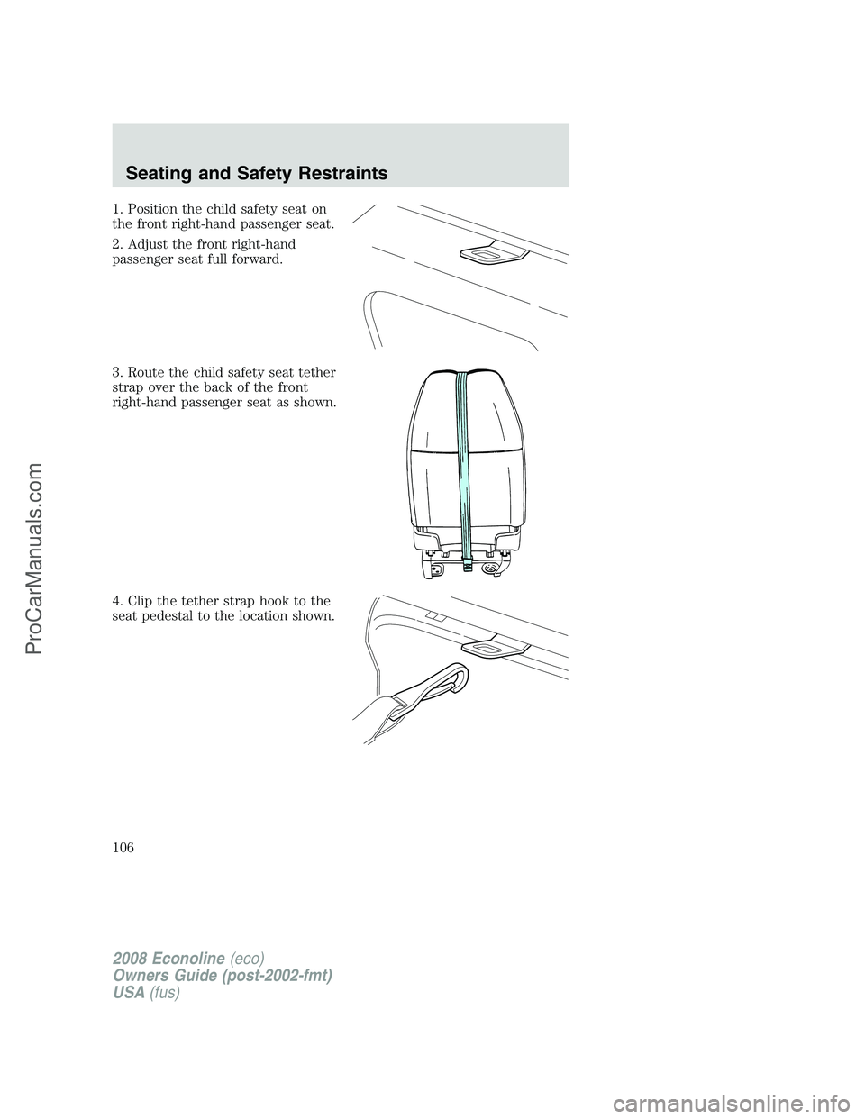 FORD E-150 2008 Owners Manual 1. Position the child safety seat on
the front right-hand passenger seat.
2. Adjust the front right-hand
passenger seat full forward.
3. Route the child safety seat tether
strap over the back of the f FORD E-150 2008 Owners Manual 1. Position the child safety seat on
the front right-hand passenger seat.
2. Adjust the front right-hand
passenger seat full forward.
3. Route the child safety seat tether
strap over the back of the f