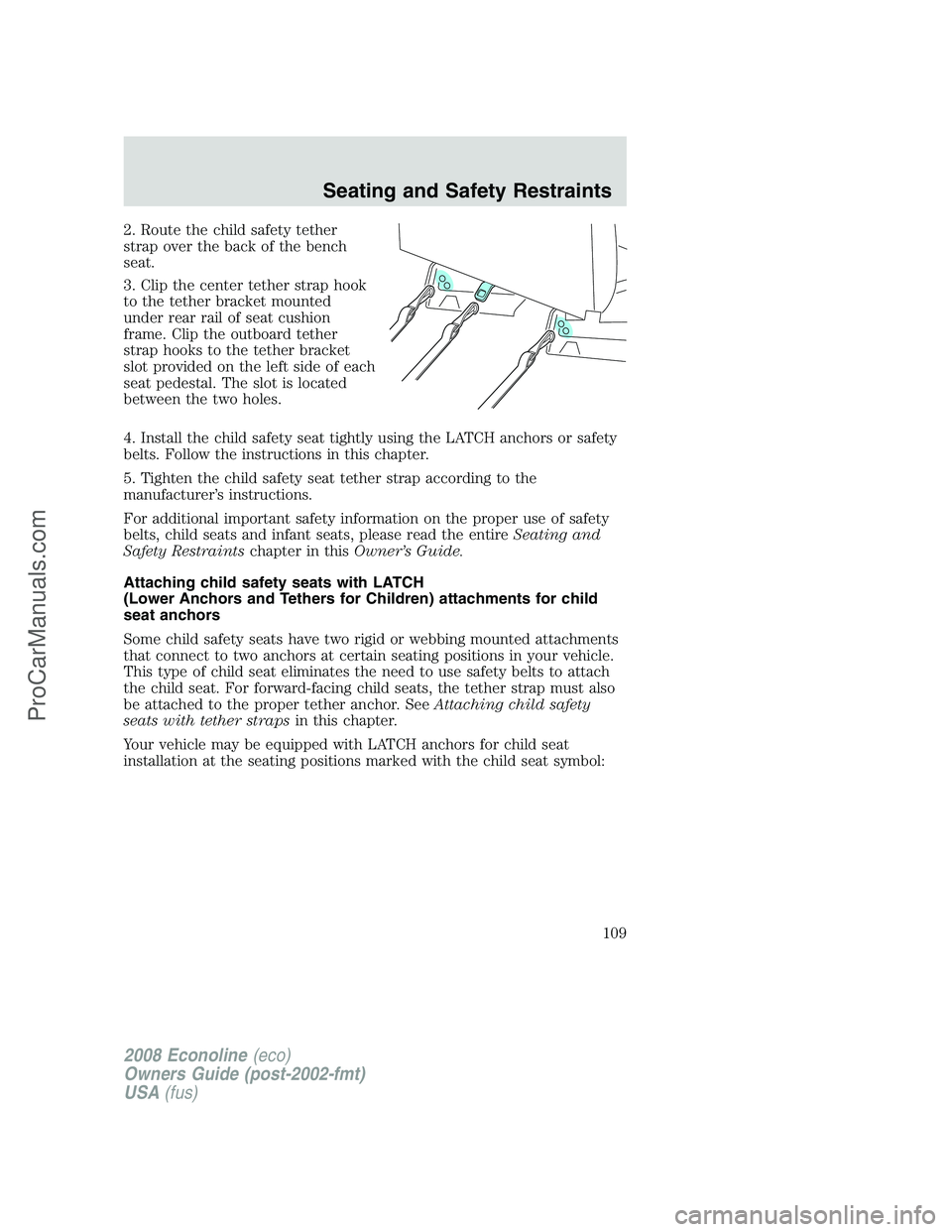 FORD E-150 2008 Owners Manual 2. Route the child safety tether
strap over the back of the bench
seat.
3. Clip the center tether strap hook
to the tether bracket mounted
under rear rail of seat cushion
frame. Clip the outboard teth FORD E-150 2008 Owners Manual 2. Route the child safety tether
strap over the back of the bench
seat.
3. Clip the center tether strap hook
to the tether bracket mounted
under rear rail of seat cushion
frame. Clip the outboard teth