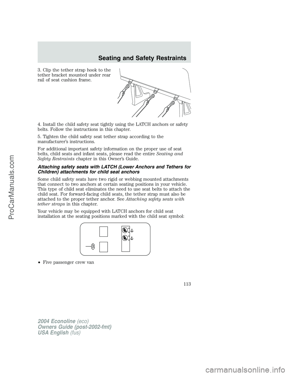 FORD E-250 2004 Owners Manual 3. Clip the tether strap hook to the
tether bracket mounted under rear
rail of seat cushion frame.
4. Install the child safety seat tightly using the LATCH anchors or safety
belts. Follow the instruct FORD E-250 2004 Owners Manual 3. Clip the tether strap hook to the
tether bracket mounted under rear
rail of seat cushion frame.
4. Install the child safety seat tightly using the LATCH anchors or safety
belts. Follow the instruct